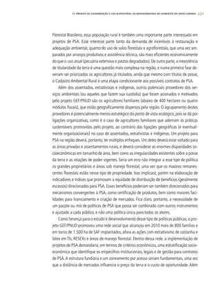 201
Florestal Brasileiro, essa população rural é também uma importante parte interessada em
projetos de PSA. Esse interesse parte tanto da demanda de incentivos à restauração e
adequação ambiental, quanto do uso de solos florestais e agroflorestais, que uma vez am-
parados por arranjos produtivos e assistência técnica, são mais eficientes economicamente
do que o uso atual (pecuária extensiva e pastos degradados). De outra parte, a inexistência
de titularidade da terra é uma questão mais complexa na região, e numa primeira fase de-
veriam ser priorizados os agricultores já titulados, ainda que mesmo com títulos de posse,
o Cadastro Ambiental Rural é uma etapa condicionante aos possíveis contratos de PSA.
Além dos assentados, extrativistas e indígenas, outros potenciais provedores dos ser-
viços ambientais (ou aqueles que fazem sua custódia) que foram acionados e motivados
pelo projeto GEF/PNUD são os agricultores familiares (abaixo de 400 hectares ou quatro
módulos fiscais), que estão geograficamente dispersos pela região. O agrupamento destes
provedores é potencialmente menos estratégico do ponto de vista ecológico, pois se dá por
ligações organizativas, como é o caso de agricultores familiares que aderiram às práticas
sustentáveis promovidas pelo projeto, ao contrário das ligações geográficas (e eventual-
mente organizacionais) no caso de assentados, extrativistas e indígenas. Um projeto para
PSA na região deverá, portanto, ter múltiplos enfoques. Um deles deverá estar voltado para
as áreas privadas e assentamentos rurais, e deverá considerar as enormes disparidades so-
cioeconômicas em tamanho de área, bem como as irregularidades existentes sobre a posse
da terra e as relações de poder vigentes. Seria um erro não integrar a esse tipo de política
os grandes proprietários e áreas sob manejo florestal, uma vez que os maiores remanes-
centes florestais estão nesse tipo de propriedade. Isso implicará, porém na elaboração de
indicadores e índices que promovam a equidade de distribuição de benefícios (geralmente
escassos) direcionados para PSA. Esses benefícios poderiam ser também direcionados para
mecanismos convergentes à PSA, como certificação de produtos, bem como maiores faci-
lidades para licenciamento e criação de mercados. Fica claro, portanto, a necessidade de
um pacote ou mix de políticas de PSA que possa ser combinado com outros instrumentos
e ajustado a cada público, e não uma política única para todos os atores.
Como herança para o estudo e desenvolvimento desse tipo de políticas públicas, o pro-
jeto GEF/PNUD promoveu uma rede social que alcançou em 2010 mais de 800 famílias e
em torno de 1.500 ha de SAF implantados, afora as ações com extrativismo de castanha e
látex em TIs, RESEXs e áreas de manejo florestal. Dentro dessa rede, a implementação de
projetos de PSA demandaria, em termos de critérios econômicos, uma estratificação socio-
econômica que identifique os empecilhos institucionais, legais e de gestão para contratos
de PSA.A estrutura fundiária e um zoneamento por acesso seriam fundamentais, uma vez
que a distância de mercados influencia o preço da terra e o custo de oportunidade. Além
13. PROJETO DE CONSERVAÇÃO E uSO SUSTENTÁVEL DA BIODIVERSIDADE DO NOROESTE DO MATO GROSSO
 