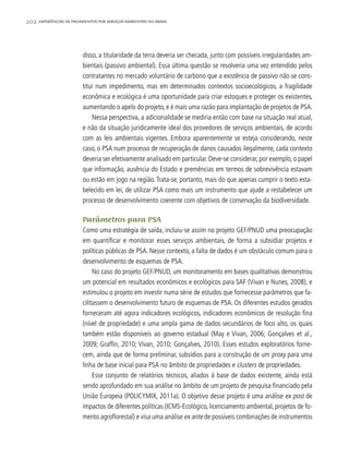 202 experiências de pagamentos por serviços ambientais no brasil
disso, a titularidade da terra deveria ser checada, junto com possíveis irregularidades am-
bientais (passivo ambiental). Essa última questão se resolveria uma vez entendido pelos
contratantes no mercado voluntário de carbono que a existência de passivo não se cons-
titui num impedimento, mas em determinados contextos socioecológicos, a fragilidade
econômica e ecológica é uma oportunidade para criar estoques e proteger os existentes,
aumentando o apelo do projeto, e é mais uma razão para implantação de projetos de PSA.
Nessa perspectiva, a adicionalidade se mediria então com base na situação real atual,
e não da situação juridicamente ideal dos provedores de serviços ambientais, de acordo
com as leis ambientais vigentes. Embora aparentemente se esteja considerando, neste
caso, o PSA num processo de recuperação de danos causados ilegalmente, cada contexto
deveria ser efetivamente analisado em particular. Deve-se considerar, por exemplo, o papel
que informação, ausência do Estado e premências em termos de sobrevivência estavam
ou estão em jogo na região.Trata-se, portanto, mais do que apenas cumprir o texto esta-
belecido em lei, de utilizar PSA como mais um instrumento que ajude a restabelecer um
processo de desenvolvimento coerente com objetivos de conservação da biodiversidade.
Parâmetros para PSA
Como uma estratégia de saída, incluiu-se assim no projeto GEF/PNUD uma preocupação
em quantificar e monitorar esses serviços ambientais, de forma a subsidiar projetos e
políticas públicas de PSA. Nesse contexto, a falta de dados é um obstáculo comum para o
desenvolvimento de esquemas de PSA.
No caso do projeto GEF/PNUD, um monitoramento em bases qualitativas demonstrou
um potencial em resultados econômicos e ecológicos para SAF (Vivan e Nunes, 2008), e
estimulou o projeto em investir numa série de estudos que fornecesse parâmetros que fa-
cilitassem o desenvolvimento futuro de esquemas de PSA. Os diferentes estudos gerados
forneceram até agora indicadores ecológicos, indicadores econômicos de resolução fina
(nível de propriedade) e uma ampla gama de dados secundários de foco alto, os quais
também estão disponíveis ao governo estadual (May e Vivan, 2006; Gonçalves et al.,
2009; Graffin, 2010; Vivan, 2010; Gonçalves, 2010). Esses estudos exploratórios forne-
cem, ainda que de forma preliminar, subsídios para a construção de um proxy para uma
linha de base inicial para PSA no âmbito de propriedades e clusters de propriedades.
Esse conjunto de relatórios técnicos, aliados à base de dados existente, ainda está
sendo aprofundado em sua análise no âmbito de um projeto de pesquisa financiado pela
União Europeia (POLICYMIX, 2011a). O objetivo desse projeto é uma análise ex post de
impactos de diferentes políticas (ICMS-Ecológico, licenciamento ambiental, projetos de fo-
mento agroflorestal) e visa uma análise ex ante de possíveis combinações de instrumentos
 