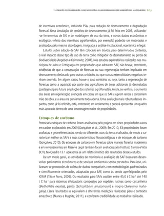 203
de incentivos econômico, incluindo PSA, para redução de desmatamento e degradação
florestal. Uma simulação de cenários de desmatamento já foi feita em 2005, utilizando-
-se ferramentas de SIG e de modelagem de uso da terra, e novos dados econômicos e
ecológicos (efeito dos incentivos agroflorestais, por exemplo) poderão ser modelados e
analisados pela mesma abordagem, integrada a análise institucional, econômica e legal.
Estudos sobre adoção de SAF têm colocado em dúvida, para determinados contextos,
o real impacto desse tipo de uso da terra como mitigador de desmatamento ou perda de
biodiversidade (Angelsen e Kaimowitz, 2004). Nos estudos exploratórios realizados nos mu-
nicípios de Juína e Cotriguaçu em propriedades que adotaram SAF, não houve, entretanto,
evidências de que a conservação de florestas ou sua regeneração tenham implicado em
desmatamento deslocado para outras unidades, ou que outras externalidades negativas te-
nham ocorrido. Em alguns casos, houve o caso contrário, ou seja, tanto a regeneração de
florestas como a aquisição por parte dos agricultores de áreas adicionais já desmatadas
(pastagens) para futura ampliação dos sistemas agroflorestais.Ainda,se verificou o aumento
das áreas em regeneração avançada em casos em que os SAFs suprem renda e consomem
mão de obra, e a área era previamente toda aberta. Uma avaliação mais robusta desses im-
pactos,como já foi referido,está,entretanto em andamento,e poderá apresentar um quadro
mais apurado dentro de uma amostragem maior de propriedades.
Estoques de carbono
Potenciais estoques de carbono foram analisados pelo projeto em cinco propriedades-casos
em caráter exploratório em 2009 (Gonçalves et al., 2009). Em 2010, 63 propriedades foram
avaliadas e georreferenciadas, sendo os diferentes usos da terra analisados, de modo a ca-
racterizar melhor os SAFs e suas características fitossociológicas e de estoques de carbono
(Gonçalves, 2010). Os estoques de carbono em florestas sobre manejo florestal madeireiro
e em remanescentes em Reserva Legal também foram avaliados pelo Instituto Centro eVida
(ICV). No Quadro 13.1 apresenta-se um relato sintético dos resultados desses estudos.
De um modo geral, as atividades de monitoria e avaliação de SAF buscaram desen-
volver parâmetros econômicos e de serviços ambientais sendo prestados. Para isso, uti-
lizaram-se protocolos de coleta de dados compatíveis com metodologias padronizadas
e cientificamente orientadas, adaptadas para SAF, como as sendo aperfeiçoadas pelo
ICRAF (Tito e Porro, 2009). Os resultados para SAFs oscilam entre 45,0 t C ha-1
até 140
t C ha-1
para sistemas silvipastoris compostos por espécies nativas como castanheira
(Bertholletia excelsa), paricá (Schizolobium amazonicum) e mogno (Swietenia maho-
gany). Esses resultados se equivalem a diferentes medições realizadas para o contexto
amazônico (Nunes e Rugnitz, 2011), e conferem credibilidade ao trabalho realizado.
13. PROJETO DE CONSERVAÇÃO E uSO SUSTENTÁVEL DA BIODIVERSIDADE DO NOROESTE DO MATO GROSSO
 