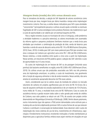 205
Margem Bruta (renda) dos SAFs versus demais usos
Para os tomadores de decisão, a adoção de SAF depende de vetores econômicos como
margem bruta por área, margem bruta por diária investida e tempo entre implantação/
investimento e retorno. Para isso, a análise desses indicadores para SAF e para atividades
“concorrentes” (principalmente pecuária e cultivos anuais) ajuda a entender as eventuais
fragilidades de SAF e outras estratégias (como produtos florestais não madeireiros) e qual
o custo de oportunidade a ser coberto por um eventual esquema de PSA.
Para a região noroeste, (e para os municípios de Juína e Cotriguaçu, onde predomina
a atividade madeireira e a pecuária extensiva), os valores encontrados com assentados
da reforma agrária e pequenos produtores familiares mostram que a renda bruta para
atividades que envolvem a combinação da produção de leite, venda de bezerros para
fazendas e venda de vacas de descarte variou entre R$ 116 a R$ 865/ha/ano (Gonçalves,
2010; Vivan, 2010). A média para SAF com maior potencial para PSA (por envolver mais
área e estoques de Carbono por agricultor) varia entre R$ 1.300 até R$ 6.500/ha/ano.
Nesses sistemas, a renda estabiliza entre quatro a cinco anos a partir da implantação.
Nesse sentido, um mecanismo de PSA poderia apoiar a adoção dos SAF cobrindo o custo
de oportunidade nos 4-5 anos iniciais.
Os custos de implantação de um hectare de SAF ou de pastagem (incluindo vacas
prenhas) são bastante semelhantes na região, entre R$ 3.000 e R$ 5.000/hectare (Vivan,
2010). Os cultivos anuais que são produzidos associados aos SAFs nos três primeiros
anos de implantação amortizam, na prática, o custo do investimento, mas geralmente
têm a função de segurança alimentar e não de renda monetária. Nesse sentido, não seria
atrativo (e socialmente apropriado) descontar do PSA esses valores.
Assim, considerando que (a) os valores atuais da tonelada de carbono no mercado
voluntário de carbono em projetos agroflorestais gira em torno de R$ 16 tC/ano; (b) a
taxa de sequestro verificada nos estudos exploratórios é de um máximo de 10 tC/ha/ano,
numa média de 15 anos, o resultado bruto seria de R$ 160/ha/ano. Caso os custos de
assistência técnica e gestão recaiam todos sobre o valor gerado pela venda de créditos
de Carbono, esse valor poderia se reduzir em até 77%, de acordo com projeto similar
desenvolvido em Moçambique (University of Edinburgh, 2008). Dentro desses patamares,
outros instrumentos (que não apenas o PSA) seriam demandados como estímulo para a
mudança de uso da terra objetivando promover SAFs e outras formas de uso que estocam
Carbono e contribuem à conservação da biodiversidade. Esses deveriam cobrir custos de
implantação dos novos sistemas de uso da terra, investimentos em infraestrutura, capa-
citação e fortalecimento institucional, envolvendo instituições e fundos reembolsáveis já
disponíveis para a agricultura familiar, embora esses sejam restritos em situações em que
13. PROJETO DE CONSERVAÇÃO E uSO SUSTENTÁVEL DA BIODIVERSIDADE DO NOROESTE DO MATO GROSSO
 