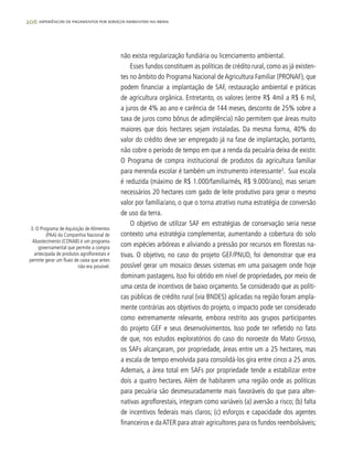 206 experiências de pagamentos por serviços ambientais no brasil
não exista regularização fundiária ou licenciamento ambiental.
Esses fundos constituem as políticas de crédito rural, como as já existen-
tes no âmbito do Programa Nacional de Agricultura Familiar (PRONAF), que
podem financiar a implantação de SAF, restauração ambiental e práticas
de agricultura orgânica. Entretanto, os valores (entre R$ 4mil a R$ 6 mil,
a juros de 4% ao ano e carência de 144 meses, desconto de 25% sobre a
taxa de juros como bônus de adimplência) não permitem que áreas muito
maiores que dois hectares sejam instaladas. Da mesma forma, 40% do
valor do crédito deve ser empregado já na fase de implantação, portanto,
não cobre o período de tempo em que a renda da pecuária deixa de existir.
O Programa de compra institucional de produtos da agricultura familiar
para merenda escolar é também um instrumento interessante3
. Sua escala
é reduzida (máximo de R$ 1.000/família/mês, R$ 9.000/ano), mas seriam
necessários 20 hectares com gado de leite produtivo para gerar o mesmo
valor por família/ano, o que o torna atrativo numa estratégia de conversão
de uso da terra.
O objetivo de utilizar SAF em estratégias de conservação seria nesse
contexto uma estratégia complementar, aumentando a cobertura do solo
com espécies arbóreas e aliviando a pressão por recursos em florestas na-
tivas. O objetivo, no caso do projeto GEF/PNUD, foi demonstrar que era
possível gerar um mosaico desses sistemas em uma paisagem onde hoje
dominam pastagens. Isso foi obtido em nível de propriedades, por meio de
uma cesta de incentivos de baixo orçamento. Se considerado que as políti-
cas públicas de crédito rural (via BNDES) aplicadas na região foram ampla-
mente contrárias aos objetivos do projeto, o impacto pode ser considerado
como extremamente relevante, embora restrito aos grupos participantes
do projeto GEF e seus desenvolvimentos. Isso pode ter refletido no fato
de que, nos estudos exploratórios do caso do noroeste do Mato Grosso,
os SAFs alcançaram, por propriedade, áreas entre um a 25 hectares, mas
a escala de tempo envolvida para consolidá-los gira entre cinco a 25 anos.
Ademais, a área total em SAFs por propriedade tende a estabilizar entre
dois a quatro hectares. Além de habitarem uma região onde as políticas
para pecuária são desmesuradamente mais favoráveis do que para alter-
nativas agroflorestais, integram como variáveis (a) aversão a risco; (b) falta
de incentivos federais mais claros; (c) esforços e capacidade dos agentes
financeiros e daATER para atrair agricultores para os fundos reembolsáveis;
3. O Programa de Aquisição de Alimentos
(PAA) da Companhia Nacional de
Abastecimento (CONAB) é um programa
governamental que permite a compra
antecipada de produtos agroflorestais e
permite gerar um fluxo de caixa que antes
não era possível.
 