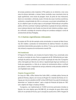 207
(d) arranjos produtivos ainda incipientes. O PSA poderia ser um elemento a mais numa
cesta de esforços destinados a remover fatores envolvidos nesse crescimento lento da
opção agroflorestal, numa escala de paisagem. Assim, do ponto de vista institucional,
dever-se-ia reconsiderar a dimensão, escala e formato dos atuais incentivos econômicos,
ampliando a competitividade dos SAFs no curto prazo, sua principal vulnerabilidade. Ain-
da, se o objetivo é gerar um policy scape, ou uma paisagem influenciada por uma política
pública, de forma a promover mudanças significativas na geração de serviços ambientais,
essas mudanças deveriam estar focadas nas áreas de maior relevância ecológica, seguin-
do e refinando a estratégia de concentrar esforços em corredores ecológicos e zonas de
amortecimento de Áreas Protegidas.
13.3 Outras experiências relevantes
Os projetos de PSA não têm exemplos ainda concretizados no noroeste do Mato Grosso,
mas têm modelos e protocolos de monitoramento de cobertura florestal e de práticas
sustentáveis desenvolvidos para projetos nos últimos 15 anos, que são compatíveis (mas
não similares) a esquemas de monitoramento visando PSA.
Pró-Ambiente
O Programa Pró-Ambiente, uma iniciativa do Governo Federal, ficou concentrado como
um polo no município de Juína. Previa um pagamento de R$ 100/família/mês por imple-
mentação de práticas sustentáveis, que incluíam recuperação de mata ciliar. O programa
sofreu interrupções por falta de uma rubrica e regulamentação legal que mantivesse um
fundo para pagamentos, e a falta de um sistema de monitoramento efetivo e confiável
que ajudasse a avaliar a magnitude dos serviços ambientais sendo prestados também foi
uma fragilidade neste sentido.
Projeto Peugeot/ONF
Em março de 1999, o Office National des Forêts (ONF), a entidade pública francesa de
gestão de florestas, adquiriu com recursos da Peugeot SA a fazenda São Nicolau em Co-
triguaçu por meio da subsidiária da ONF no Brasil (ONF Brasil). Essa ação foi tomada para
desenvolver um “projeto de carbono”, após a criação do Protocolo de Quioto em 1997
com o objetivo de mitigar a mudança climática.
O programa, a ser implementado em 10.000 ha de terras particulares incluídas na
fazenda, tem como objetivo gerar 642.088 tCO2
de remoções de gases efeito estufa
(GEE) em um período de 40 anos, que é a duração do acordo entre a ONF e Peugeot SA
13. PROJETO DE CONSERVAÇÃO E uSO SUSTENTÁVEL DA BIODIVERSIDADE DO NOROESTE DO MATO GROSSO
 