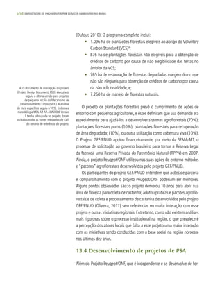 208 experiências de pagamentos por serviços ambientais no brasil
(Dufour, 2010). O programa completo inclui:
•	 1.096 ha de plantações florestais elegíveis ao abrigo do Voluntary
Carbon Standard (VCS)4
;
•	 876 ha de plantações florestais não elegíveis para a obtenção de
créditos de carbono por causa de não elegibilidade das terras no
âmbito da VCS;
•	 765 ha de restauração de florestas degradadas margem do rio que
não são elegíveis para obtenção de créditos de carbono por causa
da não adicionalidade, e;
•	 7.260 ha de manejo de florestas naturais.
O projeto de plantações florestais prevê o cumprimento de ações de
entorno com pequenos agricultores, e estes definiram que sua demanda era
especialmente para ajudá-los a desenvolver sistemas agroflorestais (70%);
plantações florestais puros (10%); plantações florestais para recuperação
de área degradada; (10%), ou outra utilização como cobertura viva (10%).
O Projeto GEF/PNUD apoiou financeiramente, por meio da SEMA-MT, o
processo de solicitação ao governo brasileiro para tornar a Reserva Legal
da fazenda uma Reserva Privada do Patrimônio Natural (RPPN) em 2007.
Ainda, o projeto Peugeot/ONF utilizou nas suas ações de entorno métodos
e “pacotes” agroflorestais desenvolvidos pelo projeto GEF/PNUD.
Os participantes do projeto GEF/PNUD entendem que ações de parceria
e compartilhamento com o projeto Peugeot/ONF poderiam ser melhores.
Alguns pontos observados são: o projeto demorou 10 anos para abrir sua
área de floresta para coleta de castanha; adotou práticas e pacotes agroflo-
restais e de coleta e processamento de castanha desenvolvidos pelo projeto
GEF/PNUD (Oliveira, 2011) sem referências ou maior interação com esse
projeto e outras iniciativas regionais. Entretanto, como não existem análises
mais rigorosas sobre o processo institucional na região, o que prevalece é
a percepção dos atores locais que falta a este projeto uma maior interação
com as iniciativas sendo conduzidas com a base social na região noroeste
nos últimos dez anos.
13.4 Desenvolvimento de projetos de PSA
Além do Projeto Peugeot/ONF, que é independente e se desenvolve de for-
4. O documento de concepção do projeto
(Project Design Document, PDD) executado
seguiu a última versão para projetos
de pequena escala do Mecanismo de
Desenvolvimento Limpo (MDL).A análise
de risco específico seguiu o VCS). Embora a
metodologia MDL AR AR-AMS0006 Versão
1 tenha sido usada no projeto, foram
incluídas todas as fontes relevantes de GEE
do cenário de referência do projeto.
 