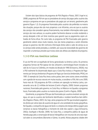 20 experiências de pagamentos por serviços ambientais no brasil
Existem dois tipos básicos de programas de PSA (Pagiola e Platais, 2007; Engel et al,
2008): programas de PSA em que os prestadores de serviço são pagos pelos usuários dos
serviços e programas em que os prestadores são pagos por um terceiro, geralmente pelo
governo (Figura 1.2). Os programas financiados pelos usuários são preferidos na maioria
das situações, porque eles são mais propensos a ser eficientes, uma vez que os usuários
dos serviços não concedem apenas financiamento, mas também informações sobre quais
serviços são mais valiosos; os usuários podem facilmente observar se estão recebendo o
serviço desejado e têm um forte incentivo para garantir que os pagamentos sejam uti-
lizados de forma eficaz. Por outro lado, os programas de PSA financiados pelo governo
geralmente cobrem áreas muito maiores, mas são menos propensos a serem eficientes
porque os governos não têm nenhuma informação direta sobre o valor do serviço ou se
os serviços estão sendo prestados, e, também, por causa da necessidade dos governos de
responder a numerosas pressões que muitas vezes são alheias aos objetivos do programa.
1.3 O PSA na América Latina
O uso de PSA tem se espalhado de forma generalizada na América Latina. Os primeiros
programas formais de PSA (apesar de não utilizarem a terminologia) foram iniciados no
vale do rio Cauca na Colômbia, em meados da década de 1990 (Echavarria, 2002b), mas
o PSA realmente foi disseminado depois que a Costa Rica instituiu o Programa de Paga-
mentos por ServiçosAmbientais (Programa de Pagos por ServiciosAmbientales, PPSA), em
1997. O exemplo da Costa Rica levou outros países, bem como outros atores envolvidos
com a gestão de recursos naturais em muitas escalas, a considerar o PSA.Até o ano 2009,
havia mais de 150 programas de PSA e similares em operação na América Latina, con-
servando cerca de 2,5 milhões de hectares (Camhi e Pagiola, 2009). Existem programas
nacionais, financiados pelo governo, na Costa Rica, no México e no Equador, e programas
locais, financiados pelos usuários na maioria dos países (Camhi e Pagiola, 2009).
Geralmente, os programas PSA que são financiados por usuários envolvem serviços de
água, em que os usuários são facilmente identificados e recebem benefícios bem defini-
dos (Pagiola e Platais, 2007). Há, hoje, vários programas de PSA que envolvem pagamen-
tos diretos por vários tipos de usuários de água em uma variedade de escalas geográficas.
No Equador, a companhia de águas de Quito e a empresa de energia elétrica pagam para
conservar as bacias hidrográficas a montante de onde elas captam a água (Echavarría,
2002a; Southgate e Wunder, 2009). Na Costa Rica, a companhia pública de águas de
Heredia paga pela a conservação de bacias hidrográficas com recursos de uma taxa espe-
cial sobre os consumidores (Barrantes e Gámez, no prelo). Muitas pequenas cidades têm
 