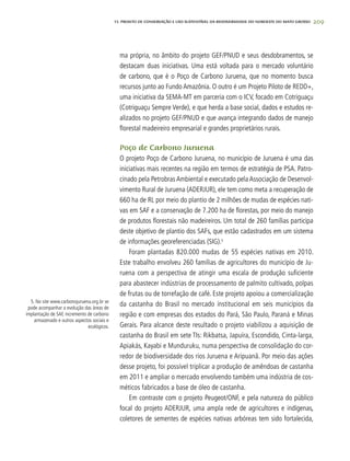 209
ma própria, no âmbito do projeto GEF/PNUD e seus desdobramentos, se
destacam duas iniciativas. Uma está voltada para o mercado voluntário
de carbono, que é o Poço de Carbono Juruena, que no momento busca
recursos junto ao Fundo Amazônia. O outro é um Projeto Piloto de REDD+,
uma iniciativa da SEMA-MT em parceria com o ICV, focado em Cotriguaçu
(Cotriguaçu Sempre Verde), e que herda a base social, dados e estudos re-
alizados no projeto GEF/PNUD e que avança integrando dados de manejo
florestal madeireiro empresarial e grandes proprietários rurais.
Poço de Carbono Juruena
O projeto Poço de Carbono Juruena, no município de Juruena é uma das
iniciativas mais recentes na região em termos de estratégia de PSA. Patro-
cinado pela Petrobras Ambiental e executado pela Associação de Desenvol-
vimento Rural de Juruena (ADERJUR), ele tem como meta a recuperação de
660 ha de RL por meio do plantio de 2 milhões de mudas de espécies nati-
vas em SAF e a conservação de 7.200 ha de florestas, por meio do manejo
de produtos florestais não madeireiros. Um total de 260 famílias participa
deste objetivo de plantio dos SAFs, que estão cadastrados em um sistema
de informações georeferenciadas (SIG).5
Foram plantadas 820.000 mudas de 55 espécies nativas em 2010.
Este trabalho envolveu 260 famílias de agricultores do município de Ju-
ruena com a perspectiva de atingir uma escala de produção suficiente
para abastecer indústrias de processamento de palmito cultivado, polpas
de frutas ou de torrefação de café. Este projeto apoiou a comercialização
da castanha do Brasil no mercado institucional em seis municípios da
região e com empresas dos estados do Pará, São Paulo, Paraná e Minas
Gerais. Para alcance deste resultado o projeto viabilizou a aquisição de
castanha do Brasil em sete TIs: Rikbatsa, Japuíra, Escondido, Cinta-larga,
Apiakás, Kayabi e Munduruku, numa perspectiva de consolidação do cor-
redor de biodiversidade dos rios Juruena e Aripuanã. Por meio das ações
desse projeto, foi possível triplicar a produção de amêndoas de castanha
em 2011 e ampliar o mercado envolvendo também uma indústria de cos-
méticos fabricados a base de óleo de castanha.
Em contraste com o projeto Peugeot/ONF, e pela natureza do público
focal do projeto ADERJUR, uma ampla rede de agricultores e indígenas,
coletores de sementes de espécies nativas arbóreas tem sido fortalecida,
5. No site www.carbonojuruena.org.br se
pode acompanhar a evolução das áreas de
implantação de SAF, incremento de carbono
armazenado e outros aspectos sociais e
ecológicos.
13. PROJETO DE CONSERVAÇÃO E uSO SUSTENTÁVEL DA BIODIVERSIDADE DO NOROESTE DO MATO GROSSO
 