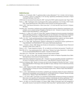 212 experiências de pagamentos por serviços ambientais no brasil
Referências
Angelsen, A., e D. Kaimowitz. 2004. “Is agroforestry likely to reduce deforestation?” Em: G. Schroth, G.A.B. da Fonseca,
C.A. Harvey, C. Gascon, H.L. Vasconcelos, e A.-M. Izac (Org.): Agroforestry and Biodiversity Conservation in Tropical
Landscapes. Washington: Island Press.
CIFOR (Center for International Forestry Research). 2009.“Learning from REDD:A global comparative study.” Bogor: CIFOR.
Dubois, J. L. 2008. “Classificação e breve caracterização de SAFs e práticas agroflorestais.” Em: P.H. May e C.M.M.Trovatto
(Org.). Manual Agroflorestal para a Mata Atlântica. Brasilia: Ministério do Desenvolvimento Agrário.
Dufour, T. 2010. “Multi-Species Reforestation in Mato Grosso, Brazil.” VCS Small Scale ARR Project Document. Cotriguaçu:
ONF Brasil.
Gonçalves, 2010. “Instrumentos e parâmetros para recuperação produtiva de passivo ambiental em assentamentos e pro-
priedades rurais no entorno de Áreas Protegidas no Município de Juína - Noroeste do Estado de Mato Grosso.”
Relatório Projeto PNUD BRA/00/G31. Cuiabá: SEMA-MT.
Gonçalves,A.L.,J.L.Vivan,L.H.H.Cunha,e P.C.Nunes.2009.“Evaluation of biological and economic parameters of agroforestry
systems (AFS) being promoted as a strategy of biodiversity use and conservation in the frontier forests of northwest
Mato Grosso, Brazil.”Apresentado no 2nd World Congress of Agroforestry, Nairobi, Kenya, 23-28 August, 2009.
Graffin, R. M. 2010. “Estudo quantitativo/qualitativo do potencial produtivo/econômico madeireiro dos Sistemas Agroflo-
restais implementados na região de abrangência do Projeto BRA-00-G31, Cotriguaçu e Juína.”
May, P.H., e J.L. Vivan. 2006. “Monitoramento, avaliação e sistematização do componente de sistemas agroflorestais do
Projeto BRA/00/G31-GEF/PNUD/SEMA-MT.” Rio de Janeiro: Rede Brasileira Agroflorestal.
Micol L., J. Andrade e J. Börner. 2008. Redução das Emissões do Desmatamento e da Degradação Florestal: Potencial de
Aplicação em Mato Grosso. Cuiabá: ICV.
Oliveira, J.S. 2011. “Projeto Integrado da Castanha - PIC: um modelo de uso da floresta mato-grossense.” Panceflô, 6, p.4.
POLICYMIX. 2011a. “Case study description Brazil – Mato Grosso.” Policymix Case Studies, Disponível em: <http://policy-
mix.nina.no/Casestudies/BrazilMatoGrosso.aspx#2>.Acessado em fevereiro 2011.
POLICYMIX. 2011b. “POLICYMIX.” Oslo: Norwegian Institute for Nature Research (NINA).
Tito, M. R., M.C. León, e R. Porro. 2009. Guia para Determinação de Carbono em Pequenas Propriedades Rurais. Belém:
World Agroforestry Centre/Consórcio Iniciativa Amazônica.
UNDP (United Nation Development Programme). 2001. “Promotion of use and sustainable conservation of biodiversity in
the forests of northwestern border of the Mato Grosso” Project BRA/00/G31/A/Ig (GEF). Brasilia: UNDP.
University of Edinburgh. 2008. “Miombo Community Land Use & Carbon Management Nhambita Pilot Project.” Contract
No.B7-6200/2002/063-241/MZ (August 2003-July 2008) Final report. Edinburgh: School of GeoSciences,University
of Edinburgh.
Vivan, J.L. 2009.“Relatório final (2001-2009) do Projeto PNUD BRA/00/G31 - Promoção da Conservação e Uso Sustentável
da Biodiversidade nas Florestas de Fronteira do Noroeste de Mato Grosso.” Relatório Projeto PNUD BRA/00/G31.
Cuiabá: SEMA-MT.
Vivan, J.L. 2010. “Desenvolvimento de instrumentos e parâmetros para recuperação produtiva de passivo ambiental em
assentamentos e propriedades rurais no entorno de UCs nos Municípios de Juína e Cotriguaçú- Noroeste do Estado
de Mato Grosso.” Relatório Projeto PNUD BRA/00/G31. Cuiabá: SEMA-MT.
Vivan, J.L., e P.C. Nunes. 2008. “Conservação e uso sustentável da biodiversidade das florestas de fronteira do noroeste do
Mato Grosso: uma experiência em monitoramento, avaliação e sistematização de sistemas agroflorestais.” Em: R.
Porro (Org.), Alternativa Agroflorestal na Amazônia em Transformação. Brasília : Embrapa Informação Tecnológica.
Vivan J.L., P.H. May, L.H.H. Cunha,W.S. De Boef, e C.R. Clement. 2009b. “Analysis of information used in the management of
plant genetic resources:A case study from northwestern Mato Grosso, Brazil.” Agroforestry Systems, 76, pp.591-604.
 