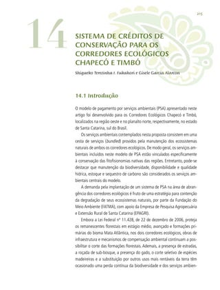 215
Shigueko Terezinha I. Fukahori e Gisele Garcia Alarcon
14.1 Introdução
O modelo de pagamento por serviços ambientais (PSA) apresentado neste
artigo foi desenvolvido para os Corredores Ecológicos Chapecó e Timbó,
localizados na região oeste e no planalto norte, respectivamente, no estado
de Santa Catarina, sul do Brasil.
Os serviços ambientais contemplados nesta proposta consistem em uma
cesta de serviços (bundled) providos pela manutenção dos ecossistemas
naturais de ambos os corredores ecológicos. De modo geral, os serviços am-
bientais incluídos neste modelo de PSA estão vinculados especificamente
à conservação das fitofisionomias nativas das regiões. Entretanto, pode-se
destacar que manutenção da biodiversidade, disponibilidade e qualidade
hídrica, estoque e sequestro de carbono são considerados os serviços am-
bientais centrais do modelo.
A demanda pela implantação de um sistema de PSA na área de abran-
gência dos corredores ecológicos é fruto de uma estratégia para contenção
da degradação de seus ecossistemas naturais, por parte da Fundação do
Meio Ambiente (FATMA), com apoio da Empresa de Pesquisa Agropecuária
e Extensão Rural de Santa Catarina (EPAGRI).
Embora a Lei Federal nº 11.428, de 22 de dezembro de 2006, proteja
os remanescentes florestais em estágio médio, avançado e formações pri-
márias do bioma Mata Atlântica, nos dois corredores ecológicos, obras de
infraestrutura e mecanismos de compensação ambiental continuam a pos-
sibilitar o corte das formações florestais. Ademais, a presença de estradas,
a roçada de sub-bosque, a presença do gado, o corte seletivo de espécies
madeireiras e a substituição por outros usos mais rentáveis da terra têm
ocasionado uma perda contínua da biodiversidade e dos serviços ambien-
14 SISTEMA DE CRÉDITOS DE
CONSERVAÇÃO PARA OS
CORREDORES ECOLÓGICOS
CHAPECÓ E TIMBÓ
 