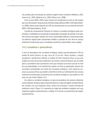 216 experiências de pagamentos por serviços ambientais no brasil
tais providos pela manutenção da cobertura vegetal nesses corredores (Medeiros, 2002;
Guerra et al., 2002; Medeiros et al., 2005;Vibrans et al., 2008).
Entre os anos 2000 e 2005, Santa Catarina foi considerado um entre os três estados
que mais desmataram remanescentes do bioma Mata Atlântica (INPE e SOS Mata Atlânti-
ca, 2008), embora ainda disponha de 22% de remanescentes em sua extensão territorial
(INPE e SOS Mata Atlântica, 2010).
A perda dos remanescentes florestais em ambos os corredores ecológicos pode com-
prometer a viabilidade da manutenção de populações ameaçadas de extinção e de espé-
cies da fauna que exigem habitats com maior conectividade.Ademais, a descaracterização
da cobertura vegetal pode comprometer também a provisão de uma série de serviços
ambientais fundamentais para as atividades econômicas empreendidas nessas regiões.
14.2 Usuários e provedores
A área de abrangência dos corredores ecológicos totaliza aproximadamente 10% do
estado de Santa Catarina, ou seja, cerca de 10 mil km². Nesse contexto, a relação
provedores e beneficiários definida no modelo de PSA é bastante difusa, já que este
propõe uma cesta de serviços ambientais. No entanto, é possível destacar que, de modo
geral, os provedores são os produtores rurais que manejam os recursos naturais no nível
de suas propriedades. Já os beneficiários, podem ser tanto as populações urbanas dos
municípios contemplados nos limites dos corredores ecológicos, como indústrias, em-
presas ou pessoas físicas que podem se beneficiar direta ou indiretamente dos serviços
ambientais providos pelos ecossistemas dos corredores ecológicos e que podem ou não
estar em seus limites (Tabela 14.1).
Em ambos os corredores ecológicos, os tipos de provedores dos serviços ambientais
variam bastante. Na figura abaixo é possível observar os tipos de regiões socioeconômicas
por corredor, com suas respectivas áreas, número de municípios e número estimado de
produtores rurais. A Figura 14.1 apresenta um mapa dos corredores ecológicos com suas
respectivas regiões socioeconômicas, e aTabela 14.2 resume as características das regiões
socioeconômicas.
 