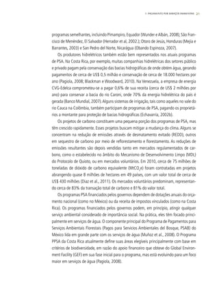 21
programas semelhantes, incluindo Pimampiro, Equador (Wunder eAlbán, 2008); São Fran-
cisco de Menéndez, El Salvador (Herrador et al, 2002.); Otoro de Jesús, Honduras (Mejía e
Barrantes, 2003) e San Pedro del Norte, Nicarágua (Obando Espinoza, 2007).
Os produtores hidrelétricos também estão bem representados nos atuais programas
de PSA. Na Costa Rica, por exemplo, muitas companhias hidrelétricas dos setores público
e privado pagam pela conservação das bacias hidrográficas de onde obtém água, gerando
pagamentos de cerca de US$ 0,5 milhão e conservação de cerca de 18.000 hectares por
ano (Pagiola, 2008; Blackman e Woodward, 2010). Na Venezuela, a empresa de energia
CVG-Edelca comprometeu-se a pagar 0,6% de sua receita (cerca de US$ 2 milhões por
ano) para conservar a bacia do rio Caroni, onde 70% da energia hidrelétrica do país é
gerada (Banco Mundial, 2007).Alguns sistemas de irrigação, tais como aqueles no vale do
rio Cauca na Colômbia, também participam de programas de PSA, pagando os proprietá-
rios a montante para proteção de bacias hidrográficas (Echavarría, 2002b).
Os projetos de carbono constituem uma pequena porção dos programas de PSA, mas
têm crescido rapidamente. Esses projetos buscam mitigar a mudança do clima. Alguns se
concentram na redução de emissões através de desmatamento evitado (REDD), outros
em sequestro de carbono por meio de reflorestamento e florestamento. As reduções de
emissões resultantes são depois vendidas tanto em mercados regulamentados de car-
bono, como o estabelecido no âmbito do Mecanismo de Desenvolvimento Limpo (MDL)
do Protocolo de Quioto, ou em mercados voluntários. Em 2010, cerca de 75 milhões de
toneladas de dióxido de carbono equivalente (MtCO2
e) foram contratadas em projetos
abrangendo quase 8 milhões de hectares em 49 países, com um valor total de cerca de
US$ 430 milhões (Diaz et al., 2011). Os mercados voluntários predominam, representan-
do cerca de 83% da transação total de carbono e 81% do valor total.
Os programas PSA financiados pelos governos dependem de dotações anuais do orça-
mento nacional (como no México) ou da receita de impostos vinculados (como na Costa
Rica). Os programas financiados pelos governos podem, em princípio, atingir qualquer
serviço ambiental considerado de importância social. Na prática, eles têm focado princi-
palmente em serviços de água. O componente principal do Programa de Pagamentos para
Serviços Ambientais Florestais (Pagos para Servicios Ambientales del Bosque, PSAB) do
México lida em grande parte com os serviços de água (Muñoz et al., 2008). O Programa
PPSA da Costa Rica atualmente define suas áreas elegíveis principalmente com base em
critérios de biodiversidade, em razão do apoio financeiro que obteve do Global Environ-
ment Facility (GEF) em sua fase inicial para o programa, mas está evoluindo para um foco
maior em serviços de água (Pagiola, 2008).
1. PAGAMENTO POR SERVIÇOS AMBIENTAIS
 