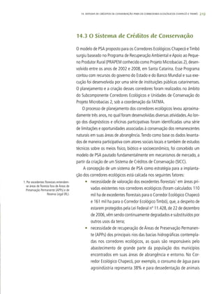 219
14.3 O Sistema de Créditos de Conservação
O modelo de PSA proposto para os Corredores Ecológicos Chapecó e Timbó
surgiu baseado no Programa de Recuperação Ambiental e Apoio ao Peque-
no Produtor Rural (PRAPEM conhecido como Projeto Microbacias 2), desen-
volvido entre os anos de 2002 e 2008, em Santa Catarina. Esse Programa
contou com recursos do governo do Estado e do Banco Mundial e sua exe-
cução foi desenvolvida por uma série de instituições públicas catarinenses.
O planejamento e a criação desses corredores foram realizados no âmbito
do Subcomponente Corredores Ecológicos e Unidades de Conservação do
Projeto Microbacias 2, sob a coordenação da FATMA.
O processo de planejamento dos corredores ecológicos levou aproxima-
damente três anos, no qual foram desenvolvidas diversas atividades.Ao lon-
go dos diagnósticos e oficinas participativas foram identificadas uma série
de limitações e oportunidades associadas à conservação dos remanescentes
naturais em suas áreas de abrangência.Tendo como base os dados levanta-
dos de maneira participativa com atores sociais locais e também de estudos
técnicos sobre os meios físico, biótico e socioeconômico, foi concebido um
modelo de PSA pautado fundamentalmente em mecanismos de mercado, a
partir da criação de um Sistema de Créditos de Conservação (SICC).
A concepção de um sistema de PSA como estratégia para a implanta-
ção dos corredores ecológicos está calcada nos seguintes fatores:
•	 necessidade de valoração dos excedentes florestais1
em áreas pri-
vadas existentes nos corredores ecológicos (foram calculados 110
mil ha de excedentes florestais para o Corredor Ecológico Chapecó
e 161 mil ha para o Corredor Ecológico Timbó), que, a despeito de
estarem protegidos pela Lei Federal nº 11.428, de 22 de dezembro
de 2006, vêm sendo continuamente degradados e substituídos por
outros usos da terra;
•	 necessidade de recuperação de Áreas de Preservação Permanen-
te (APPs) dos principais rios das bacias hidrográficas contempla-
das nos corredores ecológicos, as quais são responsáveis pelo
abastecimento de grande parte da população dos municípios
encontrados em suas áreas de abrangência e entorno. No Cor-
redor Ecológico Chapecó, por exemplo, o consumo de água para
agroindústria representa 38% e para dessedentação de animais
1. Por excedentes florestais entendem-
se áreas de floresta fora de Áreas de
Preservação Permanente (APPs) e de
Reserva Legal (RL).
14. SISTEMA DE CRÉDITOS DE CONSERVAÇÃO PARA OS CORREDORES ECOLÓGICOS CHAPECÓ E TIMBÓ
 