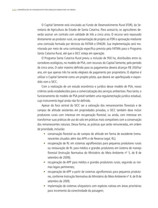 222 experiências de pagamentos por serviços ambientais no brasil
O Capital Semente está vinculado ao Fundo de Desenvolvimento Rural (FDR), da Se-
cretaria de Agricultura do Estado de Santa Catarina. Para acessá-lo, os agricultores de-
verão assinar um contrato com validade de três a cinco anos. O recurso será repassado
diretamente ao produtor rural, via apresentação de projeto ao FDR e aprovação mediante
uma comissão formada por técnicos da FATMA e EPAGRI. Sua implementação será mo-
nitorada por meio de uma contratação específica prevista pela FATMA para o Programa
Santa Catarina Rural, até que o SICC esteja em operação.
O Programa Santa Catarina Rural previu a inclusão de 950 ha, distribuídos entre os
corredores ecológicos, no modelo de PSA, com recursos do Capital Semente, pelo período
de cinco anos. O valor máximo definido para os pagamentos deverá alcançar R$ 350/ha/
ano, em que apenas três ha serão elegíveis de pagamento por proprietário. O objetivo é
utilizar o Capital Semente como um projeto piloto, que deverá ser aperfeiçoado e expan-
dido com o SICC.
Com a realização de um estudo econômico e jurídico desse modelo de PSA, novos
critérios serão estabelecidos para a comercialização dos serviços ambientais. Para tanto, o
funcionamento do modelo de PSA prevê também uma regulamentação jurídica estadual,
cujo instrumento legal ainda não foi definido.
Apesar do foco central do SICC ser a valoração dos remanescentes florestais e de
campos de altitude existentes em propriedades privadas, o SICC também deve incluir
produtores rurais com interesse em recuperação florestal, ou ainda, com interesse em
transformar suas práticas de uso do solo em práticas mais compatíveis com a conservação
dos remanescentes naturais. Dessa forma, as práticas que serão remuneradas, em ordem
de prioridade, incluirão:
•	 conservação florestal ou de campos de altitude em forma de excedente (rema-
nescentes situados além das APPs e de Reserva Legal, RL);
•	 recuperação de RL em sistemas agroflorestais para pequenos produtores rurais
ou restauração de RL para médios e grandes produtores em sistema de manejo
florestal (Instrução Normativa do Ministério do Meio Ambiente nº 5, de 8 de
setembro de 2009);
•	 recuperação de APP para médios e grandes produtores rurais, seguindo as nor-
mas legais pertinentes;
•	 recuperação de APP a partir de sistemas agroflorestais para pequenos produto-
res, conforme Instrução Normativa do Ministério do Meio Ambiente nº 4, de 8 de
setembro de 2009;
•	 implantação de sistemas silvipastoris com espécies nativas em áreas prioritárias
para incremento da conectividade da paisagem;
 