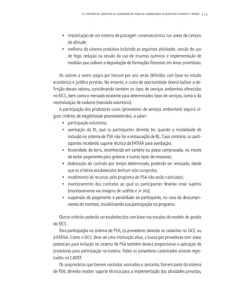 223
•	 implantação de um sistema de pastagem conservacionista nas áreas de campos
de altitude;
•	 melhoria do sistema produtivo incluindo as seguintes atividades: cessão do uso
de fogo, redução ou cessão do uso de insumos químicos e implementação de
medidas que coíbam a degradação de formações florestais em áreas prioritárias.
Os valores a serem pagos por hectare por ano serão definidos com base no estudo
econômico e jurídico previsto. No entanto, o custo de oportunidade deverá balizar a de-
finição desses valores, considerando também os tipos de serviços ambientais oferecidos
no SICC, bem como o mercado existente para determinados tipos de serviços, como o da
neutralização de carbono (mercado voluntário).
A participação dos produtores rurais (provedores de serviços ambientais) seguirá al-
guns critérios de elegibilidade preestabelecidos, a saber:
•	 participação voluntária;
•	 averbação da RL, que os participantes deverão ter, quando a modalidade de
inclusão no sistema de PSA não for a restauração de RL. Caso contrário, os parti-
cipantes receberão suporte técnico da FATMA para averbação;
•	 titularidade da terra, reconhecida em cartório ou posse comprovada, no intuito
de evitar pagamento para grileiros e outros tipos de invasores;
•	 elaboração de contrato por tempo determinado, podendo ser renovado, desde
que os critérios estabelecidos tenham sido cumpridos;
•	 recebimento de recursos pelo programa de PSA não serão rubricados;
•	 monitoramento dos contratos ao qual os participantes deverão estar sujeitos
(monitoramento via imagens de satélite e in situ);
•	 suspensão do pagamento e penalidade ao participante, no caso de descumpri-
mento do contrato, inviabilizando sua participação no programa.
Outros critérios poderão ser estabelecidos com base nos estudos do modelo de gestão
do SICC.
Para participação no sistema de PSA, os provedores deverão se cadastrar no SICC ou
à FATMA. Como o SICC deve ser uma instituição ativa, a busca por provedores com áreas
potenciais para inclusão no sistema de PSA também deverá proporcionar a aplicação de
produtores para participação no sistema. Todos os provedores cadastrados estarão regis-
trados no CADEF.
Os proprietários que tiverem contratos assinados e, portanto, fizerem parte do sistema
de PSA, deverão receber suporte técnico para a implementação das atividades previstas,
14. SISTEMA DE CRÉDITOS DE CONSERVAÇÃO PARA OS CORREDORES ECOLÓGICOS CHAPECÓ E TIMBÓ
 