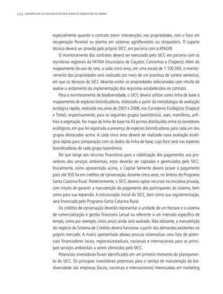 224 experiências de pagamentos por serviços ambientais no brasil
especialmente quando o contrato previr intervenções nas propriedades, com o foco em
recuperação florestal ou plantio em sistemas agroflorestais ou silvipastoris. O suporte
técnico deverá ser provido pelo próprio SICC, em parceria com a EPAGRI.
O monitoramento dos contratos deverá ser executado pelo SICC em parceria com os
escritórios regionais da FATMA (municípios de Caçador, Canoinhas e Chapecó). Além do
mapeamento do uso do solo, a cada cinco anos, em uma escala de 1:100.000, o monito-
ramento das propriedades será realizado por meio de um processo de sorteio semestral,
em que os técnicos do SICC deverão visitar as propriedades selecionadas com intuito de
avaliar o andamento da implementação dos requisitos estabelecidos no contrato.
Para o monitoramento de biodiversidade, o SICC deverá utilizar como linha de base o
mapeamento de espécies bioindicadoras, elaborado a partir da metodologia de avaliação
ecológica rápida, realizada nos anos de 2007 e 2008, nos Corredores Ecológicos Chapecó
e Timbó, respectivamente, para os seguintes grupos taxonômicos: aves, mamíferos, anfí-
bios e vegetação. No mapa de linha de base há 43 pontos distribuídos entre os corredores
ecológicos, em que foi registrada a presença de espécies bioindicadoras para cada um dos
grupos destacados acima. A cada cinco anos deverá ser realizada nova avaliação ecoló-
gica rápida para comparação com os dados da linha de base, cujo foco será nas espécies
bioindicadoras de cada grupo taxonômico.
No que tange aos recursos financeiros para a viabilização dos pagamentos aos pro-
vedores dos serviços ambientais, estes deverão ser captados e gerenciados pelo SICC.
Inicialmente, como apresentado acima, o Capital Semente deverá prover o pagamento
para até 950 ha em créditos de conservação, durante cinco anos, no âmbito do Programa
Santa Catarina Rural. Posteriormente, o SICC deverá captar recursos na iniciativa privada,
com intuito de garantir a manutenção do pagamento dos participantes do sistema, bem
como para sua expansão. A estruturação inicial do SICC, bem como sua regulamentação,
será financiada pelo Programa Santa Catarina Rural.
Os créditos de conservação deverão representar a unidade de um hectare e o sistema
de comercialização e gestão financeira (anual ou referente a um intervalo específico de
tempo, como por exemplo, cinco anos) ainda será avaliado. Não obstante, a manutenção
do negócio do Sistema de Créditos deverá funcionar a partir das demandas existentes no
próprio mercado. A matriz apresentada abaixo procura sistematizar uma lista de poten-
ciais financiadores locais, regionais/estaduais, nacionais e internacionais para os princi-
pais serviços ambientais a serem oferecidos pelo SICC.
Potenciais investidores foram identificados em um primeiro momento do planejamen-
to do SICC. Os principais investidores potenciais para o serviço de manutenção da bio-
diversidade são empresas (locais, nacionais e internacionais) interessadas em marketing
 