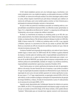 226 experiências de pagamentos por serviços ambientais no brasil
O SICC deverá estabelecer parceria com uma instituição segura, reconhecida e com
custos compatíveis com o seu modelo de negócios, ou ainda poderá estruturar, na FATMA
e na EPAGRI, um sistema de certificação estadual. Esta última abordagem poderia reduzir
os custos, embora requeira investimento por parte dessas instituições para viabilizar um
sistema de certificação, assim como também poderia constituir um fator limitante para a
participação de empresas/instituições nacionais e internacionais.
No que se refere aos potenciais investidores associados ao marketing verde ou a res-
ponsabilidade socioambiental empresarial (RSE), nas diferentes escalas apresentadas na
Figura 14.2, a dependência do diferencial do “produto” e a segurança da certificação são
fundamentais, uma vez que a compra dos créditos é voluntária.
No Brasil, os investimentos de empresas no marketing verde ou em RSE vêm cres-
cendo substancialmente. No relatório elaborado pelo Pacto Global (iniciativa das Nações
Unidas), as empresas Natura e Pão de Açúcar obtiveram destaque mundial, em 2005 (NU,
2008). A Natura investiu R$ 11 milhões em marketing verde e em RSE, o que, segundo
o Relatório, repercutiu no crescimento de 32% de suas vendas no período 2002-2004
(frente ao crescimento de 20% do mercado de cosméticos), fazendo com que a fatia de
mercado da empresa alcançasse 19%.
A empresaTractebel Suez de geração de energia elétrica, com sede em Santa Catarina,
também seguiu o mesmo rastro. Em 2009 investiu R$ 76,5 milhões na gestão ambiental
da empresa, incluindo ações de marketing verde e responsabilidade socioambiental em-
presarial. No mesmo ano, as ações da empresa foram selecionadas para compor a car-
teira do ISE da BM & FBOVESPA, que agrupa ações de empresas comprometidas com as
melhores práticas de sustentabilidade, avaliadas em relação à sua eficiência econômica,
responsabilidade socioambiental e governança corporativa (Tractebel, 2010).
Santa Catarina possui um número significativo de empresas do setor do agronegócio,
elétrico e de serviços. No setor florestal são seis mil empresas, o que confere ao estado o
5º lugar nas exportações de produtos originados do reflorestamento no país. Empresas de
exportação de carne suína e de aves também aparecem em número significativo no esta-
do, que ocupa o 1º e 2º lugar, respectivamente, na exportação nacional (CEPA, 2010). No
setor elétrico, os dois corredores ecológicos contemplam 65 empreendimentos de geração
de energia hidrelétrica, e desses, 24 estão em funcionamento e outros 41 estão previstos
ou em processo de construção (ANEEL, 2011).
Segundo estudo desenvolvido pela Confederação Nacional da Indústria em parceria
com o IBOPE, em 2010, 51% da população brasileira está disposta a pagar um preço mais
caro por um produto correto (CNI e Ibope, 2010). Nesse contexto, o SICC poderá oferecer
“produtos” diferenciados para um mercado local, regional, nacional e até internacional,
 
