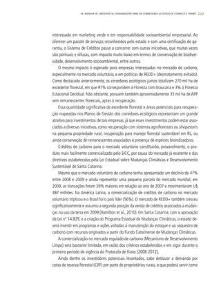 227
interessado em marketing verde e em responsabilidade socioambiental empresarial. Ao
oferecer um pacote de serviços reconhecidos pelo estado e com uma certificação de ga-
rantia, o Sistema de Créditos passa a concorrer com outras iniciativas, que muitas vezes
são pontuais e difusas, com impacto muito baixo em termos de conservação de biodiver-
sidade, desenvolvimento socioambiental, entre outros.
O mesmo impacto é esperado para empresas interessadas no mercado de carbono,
especialmente no mercado voluntário, e em políticas de REDD+ (desmatamento evitado).
Como destacado anteriormente, os corredores ecológicos juntos totalizam 270 mil ha de
excedente florestal, em que 97% correspondem à Floresta com Araucária e 3% à Floresta
Estacional Decidual. Não obstante, possuem também aproximadamente 35 mil ha de APP
sem remanescentes florestais, aptas à recuperação.
Essa quantidade significativa de excedente florestal e áreas potenciais para recupera-
ção mapeadas nos Planos de Gestão dos corredores ecológicos representam um grande
atrativo para investimentos de tais empresas, já que esses investimentos podem estar asso-
ciados a diversas iniciativas, como recuperação com sistemas agroflorestais ou silvipastoris
na pequena propriedade rural, recuperação para manejo florestal sustentável em RL, ou
ainda conservação de remanescentes associados à presença de espécies bioindicadoras.
Créditos de carbono para o mercado voluntário constituirão, provavelmente, o pro-
duto mais facilmente comercializado pelo SICC, por causa do mercado já existente e das
diretrizes estabelecidas pela Lei Estadual sobre Mudanças Climáticas e Desenvolvimento
Sustentável de Santa Catarina.
Mesmo que o mercado voluntário de carbono tenha apresentado um declínio de 47%
entre 2008 e 2009 e ainda representar uma pequena parcela do mercado mundial, em
2009, as transações foram 39% maiores em relação ao ano de 2007 e movimentaram U$
387 milhões. Na América Latina, a comercialização de créditos de carbono no mercado
voluntário triplicou e o Brasil foi o país líder (56%). O mercado de REDD+ também cresceu
significativamente e assumiu a segunda posição da venda de créditos associados a mudan-
ças no uso da terra em 2009 (Hamilton et al., 2010). Em Santa Catarina, com a aprovação
da Lei nº 14.829, e a criação do Programa Estadual de Mudanças Climáticas, o estado de-
verá investir em programas e ações voltadas à manutenção do estoque e ao sequestro de
carbono com recursos originados a partir do Fundo Catarinense de Mudanças Climáticas.
A comercialização no mercado regulado de carbono (Mecanismo de Desenvolvimento
Limpo) será bastante limitada, em razão dos critérios estabelecidos e em vigor durante o
primeiro período de vigência do Protocolo de Kioto (2008-2012).
Ainda dentre os investidores potenciais levantados, cabe destacar a demanda por
cotas de reserva florestal (CRF) por parte de proprietários rurais, o que poderá servir como
14. SISTEMA DE CRÉDITOS DE CONSERVAÇÃO PARA OS CORREDORES ECOLÓGICOS CHAPECÓ E TIMBÓ
 