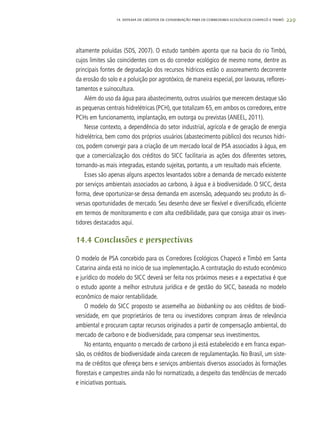229
altamente poluídas (SDS, 2007). O estudo também aponta que na bacia do rio Timbó,
cujos limites são coincidentes com os do corredor ecológico de mesmo nome, dentre as
principais fontes de degradação dos recursos hídricos estão o assoreamento decorrente
da erosão do solo e a poluição por agrotóxico, de maneira especial, por lavouras, reflores-
tamentos e suinocultura.
Além do uso da água para abastecimento, outros usuários que merecem destaque são
as pequenas centrais hidrelétricas (PCH), que totalizam 65, em ambos os corredores, entre
PCHs em funcionamento, implantação, em outorga ou previstas (ANEEL, 2011).
Nesse contexto, a dependência do setor industrial, agrícola e de geração de energia
hidrelétrica, bem como dos próprios usuários (abastecimento público) dos recursos hídri-
cos, podem convergir para a criação de um mercado local de PSA associados à água, em
que a comercialização dos créditos do SICC facilitaria as ações dos diferentes setores,
tornando-as mais integradas, estando sujeitas, portanto, a um resultado mais eficiente.
Esses são apenas alguns aspectos levantados sobre a demanda de mercado existente
por serviços ambientais associados ao carbono, à água e à biodiversidade. O SICC, desta
forma, deve oportunizar-se dessa demanda em ascensão, adequando seu produto às di-
versas oportunidades de mercado. Seu desenho deve ser flexível e diversificado, eficiente
em termos de monitoramento e com alta credibilidade, para que consiga atrair os inves-
tidores destacados aqui.
14.4 Conclusões e perspectivas
O modelo de PSA concebido para os Corredores Ecológicos Chapecó e Timbó em Santa
Catarina ainda está no início de sua implementação.A contratação do estudo econômico
e jurídico do modelo do SICC deverá ser feita nos próximos meses e a expectativa é que
o estudo aponte a melhor estrutura jurídica e de gestão do SICC, baseada no modelo
econômico de maior rentabilidade.
O modelo do SICC proposto se assemelha ao biobanking ou aos créditos de biodi-
versidade, em que proprietários de terra ou investidores compram áreas de relevância
ambiental e procuram captar recursos originados a partir de compensação ambiental, do
mercado de carbono e de biodiversidade, para compensar seus investimentos.
No entanto, enquanto o mercado de carbono já está estabelecido e em franca expan-
são, os créditos de biodiversidade ainda carecem de regulamentação. No Brasil, um siste-
ma de créditos que ofereça bens e serviços ambientais diversos associados às formações
florestais e campestres ainda não foi normatizado, a despeito das tendências de mercado
e iniciativas pontuais.
14. SISTEMA DE CRÉDITOS DE CONSERVAÇÃO PARA OS CORREDORES ECOLÓGICOS CHAPECÓ E TIMBÓ
 