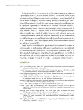 230 experiências de pagamentos por serviços ambientais no brasil
Os grandes desafios de funcionamento do modelo estão principalmente associados
à questão de escala e da sua sustentabilidade econômica. Enquanto um modelo privado
pode garantir maior agilidade no processo de interlocução entre provedores e beneficiá-
rios, um modelo estatal possui as suscetibilidades já conhecidas para o Brasil, tais como a
vulnerabilidade de cargos em razão das mudanças e pressões político-partidárias, a falta
de funcionários capacitados para execução de tais atividades, a burocracia associada à
gestão e repasse de recursos, entre outros. No entanto, para que um modelo de gestão de
ativos ambientais como o SICC funcione a partir de um ou de um conjunto de atores pri-
vados, é necessário que o modelo de negócios tenha uma escala econômica que garanta
a sustentabilidade desses agentes. Por outro lado, também pode ser possível desenvolver
um modelo misto, com maior agilidade e independência, cujo foco seja apenas a gestão
do SICC para o estado. Esses e outros aspectos deverão ser avaliados no estudo econômi-
co e jurídico do modelo do SICC.
Por fim, a institucionalização de um agente de mercado cujo foco é casar beneficiá-
rios interessados em biodiversidade, carbono, compensação ambiental, responsabilidade
socioambiental empresarial, entre outros, com provedores organizados em áreas focais
(Corredores Ecológicos) no estado de Santa Catarina, deve possibilitar um novo modelo de
gestão ambiental, que pode ser, posteriormente, aplicado em outras áreas prioritárias para
manutenção de serviços derivados da conservação de ecossistemas naturais relevantes.
Referências
Agência Nacional de Energia Elétrica (ANEEL). 2010. Inventários hidrelétricos. Disponível em: <htpp://www.aneel.gov.br/
biblioteca/inventario.cfm>.Acesso em abril de 2010.
Centro de Socioeconomia e Planejamento Agrícola (CEPA). 2010. Síntese Anual da Agricultura de Santa Catarina: 2009-
2010. Florianópolis: Empresa de Pesquisa Agropecuária e Extensão Rural e Instituto CEPA.
Confederação Nacional das Indústrias (CNI) e IBOPE. 2010. Retrato da Sociedade Brasileira: Meio Ambiente. Brasília: Con-
federação Nacional das Indústrias.
Fundação SOS Mata Atlântica e Instituto Nacional de Pesquisas Espaciais (INPE). 2008. Atlas dos remanescentes florestais
da Mata Atlântica: período 2000 a 2005. São Paulo: Fundação SOS Mata Atlântica e INPE.
Fundação SOS Mata Atlântica e Instituto Nacional de Pesquisas Espaciais (INPE). 2010. Desflorestamento Mata Atlântica:
período 2008-2010. São Paulo: Fundação SOS Mata Atlântica e INPE.
Gandra,A. 2010. Café lidera lista de produtos com certificação ambiental. Brasília:Agência Brasil.
Guerra, M. P., Silveira, V., Reis, M. S. dos, Schneider, L. 2002. “Exploração, manejo e conservação da araucária (Araucaria
angustifolia).” In Simões, L. L e Lino, C. F. (eds), Sustentável Mata Atlântica: a exploração de seus recursos florestais.
São Paulo: SENAC
Hamilton, K., Sjardin, M., Peters-Stanley, M., Marcello, T. 2010. Building Bridges: State of the Voluntary Carbon Markets
2010. Washington: Ecosystem Marketplace e Bloomberg New Energy Finance.
Medeiros, J. de D. 2002. “Mata Atlântica em Santa Catarina: situação atual e perspectivas futuras“. In: W. Schaffer e M.
Prochnow (Org), A Mata Atlântica e você: como preservar e se beneficiar da mais ameaçada floresta brasileira.
Brasília:APREMAVI.
Medeiros, J. de D., Savi, M., Brito, B. F.A. de. 2005.”Seleção de áreas para criação de Unidades de Conservação na Floresta
Ombrófila Mista“. Biotemas, 18 (2), pp. 33-50.
 