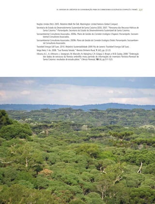 231
Nações Unidas (NU). 2005. Relatório Walk the Talk. Washington: United Nations Global Compact.
Secretaria de Estado do Desenvolvimento Sustentável de Santa Catarina (SDS). 2007. “Panorama dos Recursos Hídricos de
Santa Catarina.” Florianópolis: Secretaria do Estado do Desenvolvimento Sustentável de Santa Catarina.
Socioambiental Consultores Associados. 2009a. Plano de Gestão do Corredor Ecológico Chapecó. Florianópolis: Socioam-
biental Consultores Associados.
Socioambiental Consultores Associados. 2009b. Plano de Gestão do Corredor Ecológico Timbó. Florianópolis: Socioambien-
tal Consultores Associados
Tractebel Energia Gdf Suez. 2010. Relatório Sustentabilidade 2009. Rio de Janeiro:Tracteberl Energia Gdf Suez. .
Veiga Neto, F. da. 2008. “Sua floresta fatiada.” Revista Dinheiro Rural, 1 (42), pp. 22-23.
Vibrans,A.C., A. Uhlmann, L. Sevegnani, M. Marcolin, N. Nakajima, C.R. Grippa, E. Brogni, e M.B. Godoy. 2008.“Ordenação
dos dados de estrutura da floresta ombrófila mista partindo de informações do inventário florístico-florestal de
Santa Catarina: resultados de estudo-piloto.” Ciência Florestal, 18 (4), pp.511-523.
14. SISTEMA DE CRÉDITOS DE CONSERVAÇÃO PARA OS CORREDORES ECOLÓGICOS CHAPECÓ E TIMBÓ
 