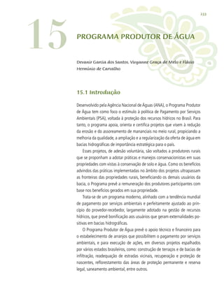 233
15.1 Introdução
Desenvolvido pela Agência Nacional de Águas (ANA), o Programa Produtor
de Água tem como foco o estímulo à política de Pagamento por Serviços
Ambientais (PSA), voltada à proteção dos recursos hídricos no Brasil. Para
tanto, o programa apoia, orienta e certifica projetos que visem à redução
da erosão e do assoreamento de mananciais no meio rural, propiciando a
melhoria da qualidade, a ampliação e a regularização da oferta de água em
bacias hidrográficas de importância estratégica para o país.
Esses projetos, de adesão voluntária, são voltados a produtores rurais
que se proponham a adotar práticas e manejos conservacionistas em suas
propriedades com vistas à conservação de solo e água. Como os benefícios
advindos das práticas implementadas no âmbito dos projetos ultrapassam
as fronteiras das propriedades rurais, beneficiando os demais usuários da
bacia, o Programa prevê a remuneração dos produtores participantes com
base nos benefícios gerados em sua propriedade.
Trata-se de um programa moderno, alinhado com a tendência mundial
de pagamento por serviços ambientais e perfeitamente ajustado ao prin-
cípio do provedor-recebedor, largamente adotado na gestão de recursos
hídricos, que prevê bonificação aos usuários que geram externalidades po-
sitivas em bacias hidrográficas.
O Programa Produtor de Água prevê o apoio técnico e financeiro para
o estabelecimento de arranjos que possibilitem o pagamento por serviços
ambientais, e para execução de ações, em diversos projetos espalhados
por vários estados brasileiros, como: construção de terraços e de bacias de
infiltração, readequação de estradas vicinais, recuperação e proteção de
nascentes, reflorestamento das áreas de proteção permanente e reserva
legal, saneamento ambiental, entre outros.
15 PROGRAMA PRODUTOR DE ÁGUA
Devanir Garcia dos Santos, Vivyanne Graça de Melo e Flávio
Hermínio de Carvalho
 
