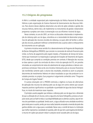 234 experiências de pagamentos por serviços ambientais no brasil
15.2 Origem do programa
A ANA é a entidade responsável pela implementação da Política Nacional de Recursos
Hídricos e pela organização do Sistema Nacional de Gerenciamento dos Recursos Hídri-
cos. Para alcance desses objetivos desenvolve uma série de ações voltadas à gestão dos
recursos hídricos, dentre elas a de implementar os instrumentos de gestão e desenvolver
programas e projetos com vistas à conservação e ao uso eficiente e racional da água.
Nesse contexto, no ano de 2001, ao iniciar as discussões relacionadas à implementa-
ção da cobrança pelo uso da água, vislumbrou-se a necessidade de desenvolver progra-
mas de aplicação dos recursos oriundos da cobrança, os quais além de facilitar a utiliza-
ção dos recursos, pudessem melhorar o entendimento dos usuários sobre o embasamento
do instrumento ora em aplicação.
A primeira iniciativa nesse sentido foi o desenvolvimento do Programa de Despoluição
de Bacias Hidrográficas (PRODES), que consiste na concessão de estímulo financeiro pela
União, na forma de pagamento pelo esgoto tratado, a Prestadores de Serviço de Sanea-
mento que investissem na implantação e operação de Estações de Tratamento de Esgotos
(ETE), desde que cumprida as condições previstas em contrato. A liberação dos recursos
se dava apenas a partir da conclusão da obra e início da operação da ETE, em parcelas
vinculadas ao cumprimento de metas de abatimento de cargas poluidoras e demais com-
promissos contratuais.Trata-se de uma iniciativa interessante, pois os recursos financeiros
são transferidos somente após o alcance dos resultados, evitando-se assim os prejuízos
decorrentes de investimentos federais em obras inacabadas ou que não produzam os re-
sultados previstos no projeto. Esse programa é vulgarmente conhecido como “Programa
de Compra de Esgoto Tratado”.
O sucesso alcançado com o PRODES estimulou a Agência na busca de alternativas
de aplicação dos recursos da cobrança pelo uso da água em outros setores que causam
impactos positivos significativos na qualidade e quantidade de água das bacias hidrográ-
ficas, no intuito de maximizar esses impactos.
O princípio usuário-pagador que embasa a cobrança pelo uso da água traz a dimensão
de que a utilização de um recurso, como a água de uma bacia hidrográfica, provoca um pre-
juízo social, pois ao fazê-lo reduz a sua disponibilidade para os demais usuários, seja em ter-
mos de quantidade ou qualidade. Sendo assim, a água utilizada numa atividade econômica
gera renda para o usuário,sendo,por essa razão,bastante arrazoada a reversão de parte dos
ganhos obtidos com a água para a sociedade. Nesse caso, o comitê de bacia é a instituição
que melhor representa a sociedade em questão,além do que tem a prerrogativa de distribuir
o recurso em ações que possam reduzir o prejuízo social causado pelo uso da água.
 