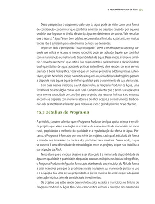 235
Dessa perspectiva, o pagamento pelo uso da água pode ser visto como uma forma
de contribuição condominial que possibilita amenizar os prejuízos causados por aqueles
usuários que lograram o direito de uso da água em detrimento de outros. Vale ressaltar
que o recurso “água” é um bem público, recurso natural limitado, e, portanto, em muitas
bacias não é suficiente para atendimento de todas as demandas.
Se por um lado o princípio do “usuário-pagador” prevê a necessidade da cobrança da-
quele que utiliza o recurso, o mesmo raciocínio pode ser aplicado àquele que contribui
com a manutenção ou melhoria da disponibilidade de água. Desse modo, irrompe o princí-
pio “provedor-recebedor” que estatui que quem contribui para melhorar a disponibilidade
quali-quantitativa de água, adotando práticas sustentáveis, deve receber por esse serviço
prestado à bacia hidrográfica.Toda vez que um ou mais produtores adotam práticas susten-
táveis, geram benefícios sociais na medida em que os usuários da bacia hidrográfica passam
a dispor de mais água e água de melhor qualidade para o atendimento de suas demandas.
Com base nesses princípios, a ANA desenvolveu o Programa Produtor de Água, uma
ferramenta de articulação com o setor rural. Convém salientar que o setor rural apresenta
uma enorme capacidade de contribuir para a gestão dos recursos hídricos e, no entanto,
encontra-se disperso, com inúmeros atores e de difícil acesso, e os instrumentos tradicio-
nais não se mostraram eficientes para motivá-lo a ser o grande parceiro nesse objetivo.
15.3 Detalhes do Programa
A princípio, convém salientar que o Programa Produtor de Água apoia, orienta e certifi-
ca projetos que visem a redução da erosão e do assoreamento de mananciais no meio
rural, propiciando a melhoria da qualidade e a regularização da oferta de água. Por-
tanto, o Programa é formado por uma série de projetos, cada qual articulado de forma
a atender aos interesses da bacia e dos partícipes nela inseridos. Desse modo, o que
se observa é uma diversidade de metodologias entre os projetos, o que não inabilita a
participação da ANA.
Tendo claro que o principal objetivo a ser alcançado é a melhoria da disponibilidade de
água em qualidade e quantidade adequadas aos usos múltiplos nas bacias hidrográficas,
o Programa Produtor de Água foi formatado, obedecendo aos princípios do PSA, de forma
a criar incentivos para que os produtores rurais mudassem sua maneira de praticar o uso
e a ocupação dos solos de sua propriedade, o que na maioria das vezes requer adequada
orientação técnica, além de consideráveis investimentos.
Os projetos que estão sendo desenvolvidos pelos estados e municípios no âmbito do
Programa Produtor de Água têm como característica comum a proteção dos mananciais
15. PROGRAMA PRODUTOR DE ÁGUA
 
