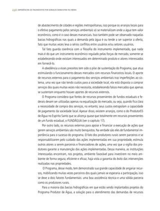 236 experiências de pagamentos por serviços ambientais no brasil
de abastecimento de cidades e regiões metropolitanas, isso porque os arranjos locais para
o efetivo pagamento pelos serviços ambientais só se materializam onde a água tem valor
econômico, como é o caso desses mananciais. Isso também pode ser observado naquelas
bacias hidrográficas nas quais a demanda pela água é ou tende a ser superior a oferta,
fato que muitas vezes leva a sérios conflitos entre usuários e/ou setores usuários.
Tal fato guarda coerência com a filosofia do instrumento implementado, que nada
mais é do que um instrumento econômico regulado pelas forças de mercado, somente se
estabelecendo onde existam interessados em determinado produto e atores interessados
em fornecê-lo.
A obediência a esses preceitos tem sido o pilar de sustentação do Programa, que atua
estimulando o funcionamento desses mercados com recursos financeiros locais. O aporte
de recursos externos para o pagamento dos serviços ambientais traz imperfeições ao sis-
tema, uma vez que não tendo custos para a sociedade local, ela está disposta a comprar
serviços dos quais muitas vezes não necessita, estabelecendo falsos mercados que apenas
se sustentam enquanto houver aportes de recursos externos.
O Programa considera que fontes de recursos provenientes de fundos estaduais e fe-
derais devam ser utilizadas apenas na equalização do mercado, ou seja, quando fica clara
a necessidade de compra dos serviços, no entanto, seus custos extrapolam a capacidade
de pagamento da sociedade local. Apesar disso, existem arranjos, como o do ProdutorES
de Água no Espírito Santo que se alicerça quase que totalmente em recursos provenientes
de um fundo estadual, o FUNDÁGUA (ver o capítulo 17).
Por outro lado, os recursos externos para apoiar e financiar a execução de ações que
gerem serviços ambientais são muito benquistos. Na verdade são eles de fundamental im-
portância para o sucesso do programa. O fato dos produtores rurais serem parceiros e se
responsabilizarem pelo cuidado das ações implementadas em sua propriedade, estimula
outros atores a serem parceiros e financiadores de ações, uma vez que a vigília dos pro-
dutores garante a manutenção das ações implementadas. Dessa maneira, as instituições
interessadas encontram, nos projetos, ambiente favorável para investirem no meio am-
biente de forma segura, eficiente e eficaz, haja vista a garantia do êxito das intervenções
realizadas nas propriedades.
O Programa, desse modo, tem demonstrado sua grande capacidade de angariar recur-
sos, mobilizando muitas vezes parceiros dos quais jamais se esperaria a participação, isso
se deve a dois fatores fundamentais: uma boa assistência técnica e uma sólida parceria
como os produtores rurais.
Para a maioria das bacias hidrográficas em que estão sendo implantados projetos do
Programa Produtor de Água, a solução para o atendimento das demandas de recursos
 
