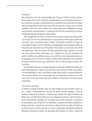 238 experiências de pagamentos por serviços ambientais no brasil
Usuários
Nas experiências até então implementadas pelo Programa Produtor de Água figuram,
como usuários dos serviços ambientais, consequentemente, os financiadores desses servi-
ços: prefeituras municipais, comitês de bacia e as companhias de saneamento.As compa-
nhias de energia elétrica estão sendo novos alvos do programa, as quais, como as demais
entidades citadas, têm muito a ganhar com a implantação desta modalidade de projeto.
Um dos ganhos mais perceptíveis é o aumento da vida útil dos reservatórios por causa da
redução dos processos de erosão e sedimentação.
Para o pagamento do PSA, os comitês de bacia utilizam recursos da cobrança pelo
uso da água, em uma clara demonstração de que se quem usa deve pagar, aqueles que
contribuem para o provimento devem receber. Os benefícios advindos das ações de
conservação da água e do solo realizadas nas propriedades rurais alcançam também as
companhias de saneamento, que têm ganhos relacionados ao aumento da vida útil de
suas plantas por causa do aumento da oferta garantida de água durante o ano todo,
bem como ganhos diretos relacionados com a redução dos custos de tratamento em
razão da melhoria da qualidade da água. Já as prefeituras são responsáveis pelo uso e
ocupação do solo e por investir na melhoria ambiental das propriedades rurais, devendo
ser esse um caminho natural, que, infelizmente, não tem sido praticado na maioria dos
municípios.
É interessante notar que a situação financeira e o porte da entidade financiadora são
pouco relevantes para o Programa, haja vista que o que se busca, em todos seus projetos,
é a sustentabilidade, ou seja, o financiador só pode e deve investir o montante proporcio-
nal aos ganhos obtidos com as intervenções, não se tratando de transferências de cunho
social, mas sim da compra de serviços que se traduzem em benefícios financeiros para os
compradores.
Áreas de execução
O Programa abrange diferentes áreas em vários estados do país. No Mato Grosso do
Sul, o projeto é desenvolvido em uma área de grande interesse ecológico, a Área de
Proteção Ambiental da Guariroba. Em Minas Gerais, também há projetos localizados em
APAs como o Córrego Feio em Patrocínio, e as sub-bacias das Posses e Salto em Extrema.
Outras áreas bastante atendidas com os projetos são as áreas localizadas nas cabeceiras
de reservatórios, como o Projeto PCJ, em São Paulo, a montante do Sistema Cantareira e o
Projeto João Leite a montante do reservatório de abastecimento da região metropolitana
de Goiânia.Áreas de intensa agricultura, como no caso da Bacia Hidrográfica do Ribeirão
Pipiripau em Brasília DF, também, são abrangidas pelo Programa. Em suma, o importante
 