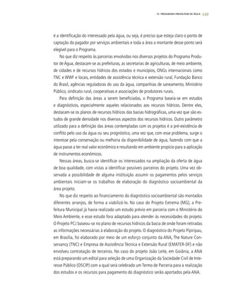 239
é a identificação do interessado pela água, ou seja, é preciso que esteja claro o ponto de
captação do pagador por serviços ambientais e toda a área a montante desse ponto será
elegível para o Programa.
No que diz respeito às parcerias envolvidas nos diversos projetos do Programa Produ-
tor de Água, destacam-se as prefeituras, as secretarias de agriculturas, de meio ambiente,
de cidades e de recursos hídricos dos estados e municípios, ONGs internacionais como
TNC e WWF e locais, entidades de assistência técnica e extensão rural, Fundação Banco
do Brasil, agências reguladoras do uso da água, companhias de saneamento, Ministério
Público, sindicato rural, cooperativas e associações de produtores rurais.
Para definição das áreas a serem beneficiadas, o Programa baseia-se em estudos
e diagnósticos, especialmente aqueles relacionados aos recursos hídricos. Dentre eles,
destacam-se os planos de recursos hídricos das bacias hidrográficas, uma vez que são es-
tudos de grande densidade nos diversos aspectos dos recursos hídricos. Outro parâmetro
utilizado para a definição das áreas contempladas com os projetos é a pré-existência de
conflito pelo uso da água ou seu prognóstico, uma vez que, com esse problema, surge o
interesse pela conservação ou melhoria da disponibilidade de água, fazendo com que a
água passe a ter real valor econômico e resultando em ambiente propício para a aplicação
de instrumentos econômicos.
Nessas áreas, busca-se identificar os interessados na ampliação da oferta de água
de boa qualidade, com vistas a identificar possíveis parceiros do projeto. Uma vez ob-
servada a possibilidade de alguma instituição assumir os pagamentos pelos serviços
ambientais iniciam-se os trabalhos de elaboração do diagnóstico socioambiental da
área projeto.
No que diz respeito ao financiamento do diagnóstico socioambiental são montados
diferentes arranjos, de forma a viabilizá-lo. No caso do Projeto Extrema (MG), a Pre-
feitura Municipal já havia realizado um estudo prévio em parceria com o Ministério do
Meio Ambiente, e esse estudo fora adaptado para atender às necessidades do projeto.
O Projeto PCJ baseou-se no plano de recursos hídricos da bacia de onde foram retiradas
as informações necessárias à elaboração do projeto. O diagnóstico do Projeto Pipiripau,
em Brasília, foi elaborado por meio de um esforço conjunto da ANA, The Nature Con-
servancy (TNC) e Empresa de Assistência Técnica e Extensão Rural (EMATER-DF) e não
envolveu contratação de terceiros. No caso do projeto João Leite, em Goiânia, a ANA
está preparando um edital para seleção de uma Organização da Sociedade Civil de Inte-
resse Público (OSCIP) com a qual será celebrado um Termo de Parceria para a realização
dos estudos e os recursos para pagamento do diagnóstico serão aportados pela ANA.
15. PROGRAMA PRODUTOR DE ÁGUA
 