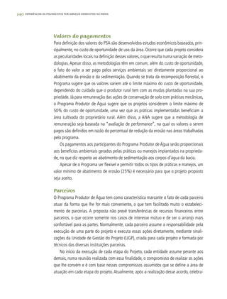 240 experiências de pagamentos por serviços ambientais no brasil
Valores do pagamentos
Para definição dos valores do PSA são desenvolvidos estudos econômicos baseados, prin-
cipalmente, no custo de oportunidade de uso da área. Ocorre que cada projeto considera
as peculiaridades locais na definição desses valores, o que resulta numa variação de meto-
dologias.Apesar disso, as metodologias têm em comum, além do custo de oportunidade,
o fato do valor a ser pago pelos serviços ambientais ser diretamente proporcional ao
abatimento da erosão e da sedimentação. Quando se trata da recomposição florestal, o
Programa sugere que os valores variem até o limite máximo do custo de oportunidade,
dependendo do cuidado que o produtor rural tem com as mudas plantadas na sua pro-
priedade. Já para remuneração das ações de conservação de solo com práticas mecânicas,
o Programa Produtor de Água sugere que os projetos considerem o limite máximo de
50% do custo de oportunidade, uma vez que as práticas implementadas beneficiam a
área cultivada do proprietário rural. Além disso, a ANA sugere que a metodologia de
remuneração seja baseada na “avaliação de performance”, na qual os valores a serem
pagos são definidos em razão do percentual de redução da erosão nas áreas trabalhadas
pelo programa.
Os pagamentos aos participantes do Programa Produtor de Água serão proporcionais
aos benefícios ambientais gerados pelas práticas ou manejos implantados na proprieda-
de, no que diz respeito ao abatimento de sedimentação aos corpos-d’água da bacia.
Apesar de o Programa ser flexível e permitir todos os tipos de práticas e manejos, um
valor mínimo de abatimento de erosão (25%) é necessário para que o projeto proposto
seja aceito.
Parceiros
O Programa Produtor de Água tem como característica marcante o fato de cada parceiro
atuar da forma que lhe for mais conveniente, o que tem facilitado muito o estabeleci-
mento de parcerias. A proposta não prevê transferências de recursos financeiros entre
parceiros, o que ocorre somente nos casos de interesse mútuo e de ser o arranjo mais
confortável para as partes. Normalmente, cada parceiro assume a responsabilidade pela
execução de uma parte do projeto e executa essas ações diretamente, mediante sinali-
zações da Unidade de Gestão do Projeto (UGP), criada para cada projeto e formada por
técnicos das diversas instituições parceiras.
No início da execução de cada etapa do Projeto, cada entidade assume perante aos
demais, numa reunião realizada com essa finalidade, o compromisso de realizar as ações
que lhe convém e é com base nesses compromissos assumidos que se define a área de
atuação em cada etapa do projeto. Atualmente, após a realização desse acordo, celebra-
 