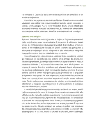 241
-se um Acordo de Cooperação Técnica entre todos os partícipes com a finalidade de for-
malizar os compromissos.
Com relação aos pagamentos por serviços ambientais, são celebrados contratos indi-
viduais com cada produtor rural em que se estabelece as metas a serem cumpridas e os
valores a serem pagos pelo PSA. Se houver necessidade de uma terceira entidade para
atuar como elo entre o financiador e o produtor rural, ela celebrará com a financiadora,
instrumentos necessários para que ela possa fazer esta representação de forma legal.
Operacionalização
Apesar da diversidade de metodologias entre os projetos, o Programa sugere determi-
nados procedimentos para a operacionalização. O lançamento de editais com vistas à
seleção dos melhores projetos individuais por propriedade de prestação de serviços am-
bientais é um método bastante indicado por garantir a isonomia aos participantes. O
edital pode ser lançado para a bacia hidrográfica ou para uma sub-bacia hidrográfica,
dependendo do arranjo financeiro estabelecido entre os parceiros.
Como o Programa tem o fornecimento de assistência técnica como diretriz, a institui-
ção responsável por essa atribuição pode colaborar com a confecção dos projetos indi-
viduais das propriedades, que têm por objetivo identificar as possibilidades de produção
de serviços ambientais. O produtor rural na data estabelecida no edital apresenta sua
proposta de execução do projeto, assinalando quais ações está disposto a implementar,
nas condições estabelecidas no edital. Como sugestão da ANA, um critério de seleção
bastante razoável é conferir maior pontuação àqueles produtores que se propuserem
a implementar maior parcela das ações sugeridas no projeto individual da propriedade.
Nesse caso, a pontuação seria proporcional ao percentual de ações a serem implemen-
tadas. Convém esclarecer que, propostas que não atingirem o mínimo estabelecido no
edital tornam-se inelegíveis, o que não as impede de uma nova tentativa de participação
mediante reformulação da proposta.
É condição indispensável ao pagamento dos serviços ambientais nos projetos, a verifi-
cação do cumprimento das metas. De forma geral, essa etapa tem sido desenvolvida pelas
UGPs (arranjo das instituições partícipes para coordenar e implementar as ações necessá-
rias), que anualmente atestam o cumprimento das metas estabelecidas nos contratos com
os produtores. No caso do cumprimento parcial da meta, a ANA sugere que o pagamento
pelo serviço ambiental ao produtor seja proporcional ao serviço prestado. É importante
que estejam previstas cláusulas contratuais que obriguem o produtor rural à devolução
dos valores aplicados na sua propriedade, caso os recursos investidos se percam em virtu-
de de negligência de sua parte. Idealiza-se um prazo de cinco anos, tempo razoável para
15. PROGRAMA PRODUTOR DE ÁGUA
 