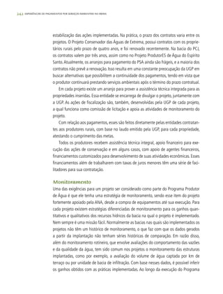 242 experiências de pagamentos por serviços ambientais no brasil
estabilização das ações implementadas. Na prática, o prazo dos contratos varia entre os
projetos. O Projeto Conservador das Águas de Extrema, possui contratos com os proprie-
tários rurais pelo prazo de quatro anos, e foi renovado recentemente. Na bacia do PCJ,
os contratos valem por três anos, assim como no Projeto ProdutorES de Água do Espírito
Santo.Atualmente, os arranjos para pagamento do PSA ainda são frágeis, e a maioria dos
contratos não prevê a renovação. Isso resulta em uma constante preocupação da UGP em
buscar alternativas que possibilitem a continuidade dos pagamentos, tendo em vista que
o produtor continuará prestando serviços ambientais após o término do prazo contratual.
Em cada projeto existe um arranjo para prover a assistência técnica integrada para as
propriedades inseridas. Essa entidade se encarrega de divulgar o projeto, juntamente com
a UGP. As ações de fiscalização são, também, desenvolvidas pela UGP de cada projeto,
a qual funciona como comissão de licitação e apoia as atividades de monitoramento do
projeto.
Com relação aos pagamentos, esses são feitos diretamente pelas entidades contratan-
tes aos produtores rurais, com base no laudo emitido pela UGP, para cada propriedade,
atestando o cumprimento das metas.
Todos os produtores recebem assistência técnica integral, apoio financeiro para exe-
cução das ações de conservação e em alguns casos, com apoio de agentes financeiros,
financiamentos customizados para desenvolvimento de suas atividades econômicas. Esses
financiamentos além de trabalharem com taxas de juros menores têm uma série de faci-
litadores para sua contratação.
Monitoramento
Uma das exigências para um projeto ser considerado como parte do Programa Produtor
de Água é que ele tenha uma estratégia de monitoramento, sendo esse item do projeto
fortemente apoiado pela ANA, desde a compra de equipamentos até sua execução. Para
cada projeto existem estratégias diferenciadas de monitoramento para os ganhos quan-
titativos e qualitativos dos recursos hídricos da bacia na qual o projeto é implementado.
Nem sempre é uma missão fácil. Normalmente as bacias nas quais são implementados os
projetos não têm um histórico de monitoramento, o que faz com que os dados gerados
a partir da implantação não tenham séries históricas de comparação. Em razão disso,
além do monitoramento rotineiro, que envolve avaliações do comportamento das vazões
e da qualidade da água, tem sido comum nos projetos o monitoramento das estruturas
implantadas, como por exemplo, a avaliação do volume de água captada por km de
terraço ou por unidade de bacia de infiltração. Com base nesses dados, é possível inferir
os ganhos obtidos com as práticas implementadas. Ao longo da execução do Programa
 