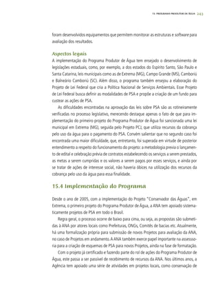 243
foram desenvolvidos equipamentos que permitem monitorar as estruturas e software para
avaliação dos resultados.
Aspectos legais
A implementação do Programa Produtor de Água tem ensejado o desenvolvimento de
legislações estaduais, como, por exemplo, a dos estados do Espírito Santo, São Paulo e
Santa Catarina, leis municipais como as de Extrema (MG), Campo Grande (MS), Camboriú
e Balneário Camboriú (SC). Além disso, o programa também ensejou a elaboração do
Projeto de Lei Federal que cria a Política Nacional de Serviços Ambientais. Esse Projeto
de Lei Federal busca definir as modalidades de PSA e propõe a criação de um fundo para
custear as ações de PSA.
As dificuldades encontradas na aprovação das leis sobre PSA são as rotineiramente
verificadas no processo legislativo, merecendo destaque apenas o fato de que para im-
plementação do primeiro projeto do Programa Produtor de Água foi sancionada uma lei
municipal em Extrema (MG), seguida pelo Projeto PCJ, que utiliza recursos da cobrança
pelo uso da água para o pagamento do PSA. Convém salientar que no segundo caso foi
encontrada uma maior dificuldade, que, entretanto, foi superada em virtude de posterior
entendimento a respeito do funcionamento do projeto: a metodologia previa o lançamen-
to de edital e celebração prévia de contratos estabelecendo os serviços a serem prestados,
as metas a serem cumpridas e os valores a serem pagos por esses serviços, e ainda por
se tratar de ações de interesse social, não haveria óbices na utilização dos recursos da
cobrança pelo uso da água para essa finalidade.
15.4 Implementação do Programa
Desde o ano de 2005, com a implementação do Projeto “Conservador das Águas”, em
Extrema, o primeiro projeto do Programa Produtor de Água, a ANA tem apoiado sistema-
ticamente projetos de PSA em todo o Brasil.
Regra geral, o processo ocorre de baixo para cima, ou seja, as propostas são submeti-
das à ANA por atores locais como Prefeituras, ONGs, Comitês de bacias etc. Atualmente,
há uma formalização própria para submissão de novos Projetos para avaliação da ANA,
no caso de Projetos em andamento.A ANA também exerce papel importante na assessso-
ria para a criação de esquemas de PSA para novos Projetos, ainda na fase de formatação.
Com o projeto já certificado e fazendo parte do rol de ações do Programa Produtor de
Água, este passa a ser passível de recebimento de recursos da ANA. Nos últimos anos, a
Agência tem apoiado uma série de atividades em projetos locais, como conservação de
15. PROGRAMA PRODUTOR DE ÁGUA
 