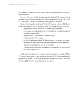244 experiências de pagamentos por serviços ambientais no brasil
solo, readequação de estradas rurais, execução de diagnósticos ambientais e monitora-
mento hidrológico.
Há dois critérios para escolha dos projetos contemplados: seleção em chamamento
público ou convênio/contrato de repasse com proponentes específicos. Nesse caso a esco-
lha é discricionária e tende a suprir deficiências dos projetos em andamento.
Para serem contemplados com a marca“Produtor deÁgua”,os projetos de PSA devem
obedecer a uma série de condicionantes e diretrizes estabelecidas pela ANA, tais como:
•	 pagamento por serviços ambientais aos proprietários participantes;
•	 remuneração sempre proporcional ao serviço ambiental prestado e com prévia
inspeção de sua execução;
•	 assistência técnica aos produtores rurais participantes;
•	 práticas sustentáveis de produção;
•	 bacia hidrográfica como unidade de planejamento e de implantação do projeto;
•	 implantação de práticas de conservação de água e solo e/ou práticas vegetativas;
•	 estabelecimento de parcerias com outras instituições; e
•	 sistema de monitoramento dos resultados, que visa quantificar os benefícios ob-
tidos com sua implantação.
Atualmente, seis projetos com a marca Produtor de Água estão em execução (Tabela
15.1), e cinco outros estão em fase de elaboração (Tabela 15.2). O Programa iniciou os
pagamentos de PSA em 2006, no projeto Conservador dasÁguas de Extrema e conta hoje
com mais de 140 contratos celebrados em todos os projetos.
 