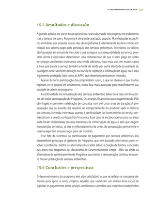 247
15.5 Resultados e discussão
A grande adesão por parte dos proprietários rurais observada nos projetos em andamento
traz a certeza de que o Programa é de grande aceitação popular. Manifestações específi-
cas contrárias aos projetos quase não são registradas. Evidentemente existem críticas em
relação aos valores pagos pela prestação dos serviços ambientais. Entretanto, os valores
são baseados em estudo de mercado o que assegura sua adequabilidade ao serviço pres-
tado. Ainda é necessário desenvolver uma compreensão de que o valor pago em razão
de serviços ambientais representa uma renda adicional, haja vista que, em muitos casos
a área que presta o serviço também é fonte de renda por outra atividade (a exemplo de
pastagens onde são feitos terraços ou bacias de captação e infiltração de água) ou é área
legalmente protegida (tais como as APPs) que deveriam permanecer intocada.
Apesar da forte participação dos proprietários rurais, o que se observa é que muitos
esperam ver o projeto em andamento, numa fase mais avançada para manifestarem sua
vontade de aderir ao programa.
A continuidade da remuneração dos serviços ambientais talvez seja hoje um dos pon-
tos de maior preocupação do Programa. Os arranjos financeiros para pagamento do PSA
são frágeis e permitem celebração de contratos com até cinco anos de duração. A pre-
ocupação que se assenta diz respeito ao comportamento do produtor após o término
do contrato, havendo incertezas quanto à continuidade do fornecimento do serviço am-
biental sem a devida contrapartida financeira. Esse caso se encaixa apenas para as áreas
onde foram implantadas práticas mecânicas de conservação de água e solo que exigem
manutenção periódica, já que o reflorestamento de áreas de preservação permanente e
reserva legal tem amparo legal para ser mantido.
Esse fato da incerteza da continuidade do pagamento por serviços ambientais aos
proprietários preocupa os gestores do Programa, que têm buscado alternativas para re-
solver o problema. Dentre as alternativas buscadas estão: a criação de fundos, a inclusão
das áreas nos programas de Mecanismo de Desenvolvimento Limpo - MDL ou ainda as
alternativas de aprimoramento do Programa para tornar a remuneração contínua enquan-
to houver prestação de serviços ambientais.
15.6 Conclusões e perspectivas
O desenvolvimento do programa tem sido satisfatório o que se reflete na crescente de-
manda para apoio a novos projetos. Aqueles que viabilizam um arranjo local capaz de
suportar os pagamentos pelos serviços ambientais e atendem aos requisitos estabelecidos
15. PROGRAMA PRODUTOR DE ÁGUA
 
