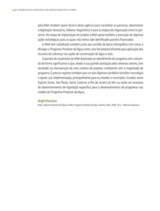 248 experiências de pagamentos por serviços ambientais no brasil
pela ANA recebem apoio técnico desta agência para consolidar as parcerias, desenvolver
a legislação necessária, elaborar diagnóstico e para as etapas de negociação entre os par-
ceiros. Na etapa de implantação do projeto a ANA apoia também a execução de algumas
ações estratégicas para as quais não tenha sido identificado parceiro financiador.
A ANA tem trabalhado também junto aos comitês de bacia hidrográfica com vistas a
divulgar o Programa Produtor de Água como uma ferramenta eficiente para aplicação dos
recursos da cobrança nas ações de conservação de água e solo.
A parcela do orçamento daANA destinada ao atendimento do programa vem crescen-
do de forma significativa o que, aliado à sua grande aceitação pelos diversos setores, tem
resultado na manutenção de uma carteira de projetos condizente com a magnitude do
programa. É preciso registrar também que um dos objetivos daANA é transferir tecnologia
e apoiar sua implementação, principalmente para os estados e municípios. Estados como
Espírito Santo, São Paulo, Santa Catarina e Rio de Janeiro já têm ou estão em processo
de desenvolvimento de legislação específica para o desenvolvimento de programas nos
moldes do Programa Produtor de Água.
Referências
Brasil.Agência Nacional de Águas (ANA). Programa Produtor de Água. Brasília:ANA, 2009. 20 p. 1 Manual Operativo.
 