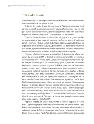 24 experiências de pagamentos por serviços ambientais no brasil
1.5 Estudos de caso
Até o momento (2012), o Brasil possui meia década de experiência com o desenvolvimen-
to e implementação de mecanismos de PSA.
O objetivo dos estudos de caso de mecanismos de PSA apresentados neste livro é
aprender com as diferentes iniciativas existentes: o que está funcionando e o que não está,
para alcançar objetivos específicos? Que conclusões podem ser tiradas sobre o desenho do
esquema sob diferentes configurações? Quais problemas são encontrados?
Os estudos de caso deste livro são divididos em três grupos: os programas com foco
em serviços locais de água na parte I, programas com foco em serviços de carbono na
parte II e programas estaduais na parte III. Dentro de cada grupo, os estudos de caso são
dispostos em ordem cronológica, ou seja, primeiramente são discutidos os mecanismos
mais antigos, e posteriormente os mecanismos mais recentes e os ainda em desenvolvi-
mento. Essa ordem permite entender a evolução dos esforços de cada grupo.
Programas voltados principalmente a serviços locais de água têm sido a forma mais
comum dos programas de PSA no Brasil até o momento, como também no restante da
América Latina (Camhi e Pagiola, 2009). Os dois primeiros programas entraram em vigor
em 2006, em Extrema (capítulo 2) e Montes Claros (capítulo 3), ambos em Minas Gerais.
Desde então, observa-se que mais programas de PSA de escala municipal foram desen-
volvidos, e muitos outros estão em desenvolvimento ou foram propostos, incluindo os
de Apucarana, no Paraná (capítulo 4); Rio Claro, no Rio de Janeiro (capítulo 5); Campo
Grande, no Mato Grosso do Sul (capítulo 6) e Camboriú, em Santa Catarina (capítulo 8),
bem como nos casos de Vitória, no Espírito Santo (capítulo 9) e Guaratinguetá, em São
Paulo (capítulo 10), que ainda estão em desenvolvimento. A Agência Nacional de Águas
(ANA) tem apoiado muitos desses esforços por meio de seu programa Produtor de Água
(capítulo 15). O Projeto Oásis em São Paulo (capítulo 4) é interessante na medida em que
foi desenvolvido por uma ONG e não por usuários de água locais — embora a abordagem
tenha sido replicada em Apucarana, em colaboração com as autoridades municipais e
com a empresa de água. O Projeto Piloto PCJ no estado de São Paulo (capítulo 7) também
difere de outros programas de PSA para os serviços de água principalmente por servir de
piloto para o programa estadual de PSA.
Programas centrados em carbono estavam entre os primeiros programas de PSA no
Brasil. Os primeiros projetos, no entanto, foram financiados por agentes externos - pelo
PCF do Banco Mundial no caso do Projeto Plantar em Minas Gerais, pela empresa france-
sa Peugeot, no caso do Projeto ProNatura em Mato Grosso, e pela companhia American
Electric Power no caso do Projeto Ação Contra o Aquecimento Global em Guaraqueçaba
 
