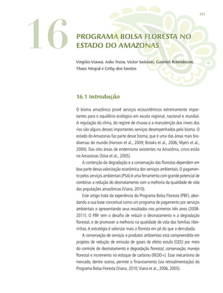251
PROGRAMA BOLSA FLORESTA NO
ESTADO DO AMAZONAS
16.1 Introdução
O bioma amazônico provê serviços ecossistêmicos extremamente impor-
tantes para o equilíbrio ecológico em escala regional, nacional e mundial.
A regulação do clima, do regime de chuvas e a manutenção dos níveis dos
rios são alguns desses importantes serviços desempenhados pelo bioma. O
estado do Amazonas faz parte desse bioma, que é uma das áreas mais bio-
diversas do mundo (Hanson et al., 2009; Brooks et al., 2006; Myers et al.,
2000). Das oito áreas de endemismo existentes na Amazônia, cinco estão
no Amazonas (Silva et al., 2005).
A contenção da degradação e a conservação das florestas dependem em
boa parte dessa valorização econômica dos serviços ambientais. O pagamen-
to pelos serviços ambientais (PSA) é uma ferramenta com grande potencial de
combinar a redução do desmatamento com a melhoria da qualidade de vida
das populações amazônicas (Viana, 2010).
Este artigo trata da experiência do Programa Bolsa Floresta (PBF), abor-
dando a sua base conceitual como um programa de pagamento por serviços
ambientais e apresentando seus resultados nos primeiros três anos (2008-
2011). O PBF tem o desafio de reduzir o desmatamento e a degradação
florestal, e de promover a melhoria na qualidade de vida das famílias ribei-
rinhas.A estratégia é valorizar mais a floresta em pé do que a derrubada.
A conservação de serviços e produtos ambientais está compreendida em
projetos de redução de emissão de gases de efeito estufa (GEE) por meio
do controle de desmatamento e degradação florestal, conservação, manejo
florestal e incremento no estoque de carbono (REDD+). Esse mecanismo de
mercado, dentre outros, permite o financiamento (via retroalimentação) do
Programa Bolsa Floresta (Viana, 2010;Viana et al., 2006, 2005).
16 Virgilio Viana, João Tezza, Victor Salviati, Gabriel Ribenboim,
Thais Megid e Celly dos Santos
 