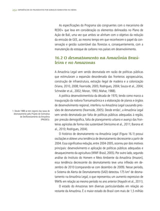 252 experiências de pagamentos por serviços ambientais no brasil
As especificações do Programa são congruentes com o mecanismo de
REDD+ que leva em consideração os elementos delineados no Plano de
Ação de Bali, uma vez que ambos se alinham com o objetivo da redução
da emissão de GEE, ao mesmo tempo em que reconhecem o papel da con-
servação e gestão sustentável das florestas e, consequentemente, com a
manutenção do estoque de carbono nos países em desenvolvimento.
16.2 O desmatamento na Amazônia Brasi-
leira e no Amazonas
A Amazônia Legal vem sendo desmatada em razão de políticas públicas
que estimularam a expansão desordenada das fronteiras agropecuárias,
construção de infraestrutura, extração ilegal de madeira e a colonização
(Viana, 2010, 2008; Fearnside, 2005; Rodrigues, 2004; Souza et al., 2004;
Schneider et al., 2002; Moran, 1993; Mahar, 1988).
A política desenvolvimentista da década de 1970, tendo como marco a
inauguração da rodovia Transamazônica e a elaboração de planos e órgãos
de desenvolvimento regional, interferiu na Amazônia Legal causando pres-
sões de desmatamento (Fearnside, 2005). Desde então1
, a Amazônia Legal
vem sendo desmatada por falta de políticas públicas adequadas à região,
por pressão demográfica, falta de planejamento urbano e avanço das fron-
teiras agrícolas de forma não sustentável (Veríssimo et al., 2011; Barona et
al., 2010; Rodrigues, 2004).
O histórico de desmatamento na Amazônia Legal (Figura 16.1) possui
oscilações e obteve uma tendência de desmatamento decrescente a partir de
2004. Essa significativa redução, entre 2004-2005, ocorreu por dois motivos
principais: desenvolvimento e aplicação de políticas públicas adequadas e
desaquecimento da agricultura (WWF-Brasil, 2005). Por outro lado, segundo
análise do Instituto do Homem e Meio Ambiente da Amazônia (Imazon),
essa tendência decrescente do desmatamento teve uma inflexão em de-
zembro de 2010 (comparando-se com dezembro de 2009). Nesse período,
o Sistema de Alerta de Desmatamento (SAD) detectou 175 km2
de desma-
tamento na Amazônia Legal, o que representou um aumento expressivo de
994% em relação ao mesmo período no ano anterior (Hayashi et al., 2011).
O estado do Amazonas tem diversas particularidades em relação ao
restante da Amazônia. É o maior estado do Brasil com mais de 1,5 milhão
1. Desde 1988 se tem registro das taxas de
desmatamento pelo Projeto de Estimativa
de Desflorestamento da Amazônia
(PRODES).
 