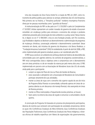 255
Uma das inovações da Zona Franca Verde foi a criação do PBF, em 2007, como ins-
trumento de política pública para valorizar os serviços ambientais das UCs do Amazonas.
Pela primeira vez na história, a “Amazônia profunda” receberia recompensa financeira
direta por ter pessoas reconhecidas como “guardiãs da floresta”.
A institucionalização do PBF se deu pela Lei nº 3.135/2007 e pela Lei Complementar
nº 53/2007. Ambas representam um caráter inovador do governo do estado e buscaram
consolidar um arcabouço jurídico para estruturar a economia dos serviços e produtos
ambientais prezando pela conservação do meio ambiente e a justiça social. Nessa mesma
lei, e depois na Lei nº 3.184/2007, criou-se uma fundação privada, sem fins lucrativos,
cuja finalidade e objetivo se destinam ao desenvolvimento e administração de programas
de mudanças climáticas, conservação ambiental e desenvolvimento sustentável. Desse
momento em diante, sob iniciativa do governo do Amazonas e do Banco Bradesco, a
“FundaçãoAmazonas Sustentável” (FAS) foi estabelecida.A partir de abril de 2008, o PBF,
antes implementado pelo governo estadual, passou a ser coordenado pela FAS.
O PBF busca construir um ambiente de confiança diante do histórico de descrédito das
comunidades para com agentes externos. Ao contrário de programas assistencialistas, o
PBF inclui contrapartidas claras e objetivas como o compromisso com o desmatamento
zero em áreas primárias e o de ser morador da reserva por pelo menos dois anos. O PBF,
implementado em parceria com as Associações de Moradores locais das UCs do estado,
ainda pede para o participante:
•	 cumprir as regras do Plano de Uso ou Plano de Gestão da Reserva;
•	 estar associado e adimplente com a Associação de Moradores da Comunidade e
participar ativamente de suas atividades;
•	 manter as áreas de roças com o tamanho não superior aquela do ano de início
do Programa Bolsa Floresta na comunidade, cultivando apenas em áreas de ca-
poeiras abertas ou em descanso e de manejo florestal, não avançando em áreas
de floresta primária;
•	 manter os filhos matriculados e frequentando escolas próximas, se houver;
•	 fazer aceiro no entorno das áreas de roçado e comunicar a comunidade o dia de
queima.
A construção do Programa foi baseada em processo de planejamento participativo,
dezenas de eventos que contaram com participação da sociedade amazonense, dentre
os quais três Conferências Estaduais do Meio Ambiente; duas Conferências Estaduais
das Populações Tradicionais; duas Conferências Estaduais dos Povos Indígenas, e diver-
sas oficinas de trabalho específicas com líderes de organizações não governamentais,
16. PROgrama bolsa floresta no estado do amazonas
 