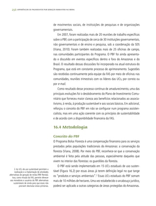 256 experiências de pagamentos por serviços ambientais no brasil
de movimentos sociais, de instituições de pesquisas e de organizações
governamentais.
Em 2007, foram realizadas mais de 20 reuniões de trabalho específicas
sobre o PBF, com a participação de cerca de 30 instituições governamentais,
não governamentais e de ensino e pesquisa, sob a coordenação da SDS
(Viana, 2010). Foram também realizadas mais de 25 oficinas de campo,
nas comunidades participantes do Programa. O PBF foi ainda apresenta-
do e discutido em eventos específicos dentro e fora do Amazonas e do
Brasil. O resultado dessas discussões foi incorporado na atual estrutura do
Programa, que está em constante processo de aprimoramento. Sugestões
são recebidas continuamente pela equipe da FAS por meio de oficinas nas
comunidades, reuniões trimestrais com os líderes das UCs, por correio ou
por e-mail.
Como resultado desse processo contínuo de amadurecimento, uma das
principais evoluções foi o desdobramento do Plano de Investimento Comu-
nitário que forneceu maior clareza aos benefícios relacionados ao associa-
tivismo, à renda, à produção sustentável e aos sociais básicos. Em adicional,
reforçou o conceito do PBF em não se configurar num programa assisten-
cialista, mas em uma ação coerente com os princípios de sustentabilidade
e de acordo com a disponibilidade financeira da FAS.
16.4 Metodologia
Conceito do PBF
O Programa Bolsa Floresta é uma compensação financeira para os serviços
prestados pelas populações tradicionais do Amazonas: a conservação da
floresta (Viana, 2008). Por meio do PBF, reconhece-se que a conservação
ambiental é feita pela atitude das pessoas, especialmente daqueles que
vivem no interior das florestas: os guardiões da floresta.
O PBF está sendo implementado em 15 UCs estaduais de uso susten-
tável (Figura 16.2) por essas áreas já terem definição legal no que tange
os “produtos e serviços ambientais”.2
Essas UCs estaduais do PBF somam
mais de 10 milhões de hectares. Uma vez estabelecido o arcabouço jurídico,
poderá ser aplicado a outras categorias de áreas protegidas do Amazonas.
2.As UCs de uso sustentável permitem a
realização e a implantação de atividades
alternativas de geração de renda (PBF-Renda).
Isso, como missão da FAS, permite oferecer
aos moradores e usuários do PBF alternativas
sustentáveis de renda para que esses não
precisem desmatar áreas primárias.
 
