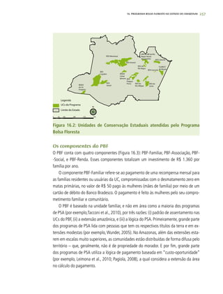 257
Os componentes do PBF
O PBF conta com quatro componentes (Figura 16.3): PBF-Familiar, PBF-Associação, PBF-
-Social, e PBF-Renda. Esses componentes totalizam um investimento de R$ 1.360 por
família por ano.
O componente PBF-Familiar refere-se ao pagamento de uma recompensa mensal para
as famílias residentes ou usuárias da UC, compromissadas com o desmatamento zero em
matas primárias, no valor de R$ 50 pago às mulheres (mães de família) por meio de um
cartão de débito do Banco Bradesco. O pagamento é feito às mulheres pelo seu compro-
metimento familiar e comunitário.
O PBF é baseado na unidade familiar, e não em área como a maioria dos programas
de PSA (por exemplo,Tacconi et al., 2010), por três razões: (i) padrão de assentamento nas
UCs do PBF, (ii) a extensão amazônica, e (iii) a lógica do PSA. Primeiramente, grande parte
dos programas de PSA lida com pessoas que tem os respectivos títulos da terra e em ex-
tensões modestas (por exemplo, Wunder, 2005). No Amazonas, além das extensões esta-
rem em escalas muito superiores, as comunidades estão distribuídas de forma difusa pelo
território – que, geralmente, não é de propriedade do morador. E por fim, grande parte
dos programas de PSA utiliza a lógica de pagamento baseada em “custo-oportunidade”
(por exemplo, Leimona et al., 2010; Pagiola, 2008), a qual considera a extensão da área
no cálculo do pagamento.
16. PROgrama bolsa floresta no estado do amazonas
Figura 16.2: Unidades de Conservação Estaduais atendidas pelo Programa
Bolsa Floresta
 