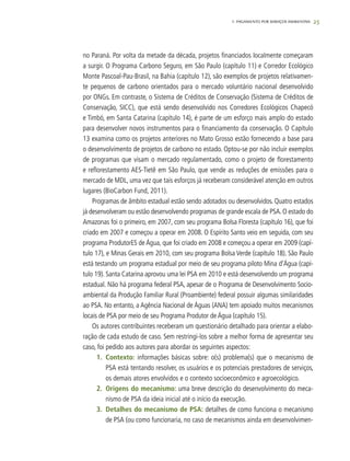 25
no Paraná. Por volta da metade da década, projetos financiados localmente começaram
a surgir. O Programa Carbono Seguro, em São Paulo (capítulo 11) e Corredor Ecológico
Monte Pascoal-Pau-Brasil, na Bahia (capítulo 12), são exemplos de projetos relativamen-
te pequenos de carbono orientados para o mercado voluntário nacional desenvolvido
por ONGs. Em contraste, o Sistema de Créditos de Conservação (Sistema de Créditos de
Conservação, SICC), que está sendo desenvolvido nos Corredores Ecológicos Chapecó
e Timbó, em Santa Catarina (capítulo 14), é parte de um esforço mais amplo do estado
para desenvolver novos instrumentos para o financiamento da conservação. O Capítulo
13 examina como os projetos anteriores no Mato Grosso estão fornecendo a base para
o desenvolvimento de projetos de carbono no estado. Optou-se por não incluir exemplos
de programas que visam o mercado regulamentado, como o projeto de florestamento
e reflorestamento AES-Tietê em São Paulo, que vende as reduções de emissões para o
mercado de MDL, uma vez que tais esforços já receberam considerável atenção em outros
lugares (BioCarbon Fund, 2011).
Programas de âmbito estadual estão sendo adotados ou desenvolvidos. Quatro estados
já desenvolveram ou estão desenvolvendo programas de grande escala de PSA. O estado do
Amazonas foi o primeiro, em 2007, com seu programa Bolsa Floresta (capítulo 16), que foi
criado em 2007 e começou a operar em 2008. O Espírito Santo veio em seguida, com seu
programa ProdutorES de Água, que foi criado em 2008 e começou a operar em 2009 (capí-
tulo 17), e Minas Gerais em 2010, com seu programa Bolsa Verde (capítulo 18). São Paulo
está testando um programa estadual por meio de seu programa piloto Mina d’Água (capí-
tulo 19). Santa Catarina aprovou uma lei PSA em 2010 e está desenvolvendo um programa
estadual. Não há programa federal PSA, apesar de o Programa de Desenvolvimento Socio-
ambiental da Produção Familiar Rural (Proambiente) federal possuir algumas similaridades
ao PSA. No entanto, a Agência Nacional de Águas (ANA) tem apoiado muitos mecanismos
locais de PSA por meio de seu Programa Produtor de Água (capítulo 15).
Os autores contribuintes receberam um questionário detalhado para orientar a elabo-
ração de cada estudo de caso. Sem restringi-los sobre a melhor forma de apresentar seu
caso, foi pedido aos autores para abordar os seguintes aspectos:
1.	 Contexto: informações básicas sobre: o(s) problema(s) que o mecanismo de
PSA está tentando resolver, os usuários e os potenciais prestadores de serviços,
os demais atores envolvidos e o contexto socioeconômico e agroecológico.
2.	 Origens do mecanismo: uma breve descrição do desenvolvimento do meca-
nismo de PSA da ideia inicial até o início da execução.
3.	 Detalhes do mecanismo de PSA: detalhes de como funciona o mecanismo
de PSA (ou como funcionaria, no caso de mecanismos ainda em desenvolvimen-
1. PAGAMENTO POR SERVIÇOS AMBIENTAIS
 
