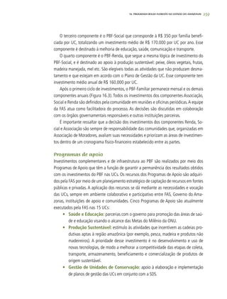 259
O terceiro componente é o PBF-Social que corresponde à R$ 350 por família benefi-
ciada por UC, totalizando um investimento médio de R$ 170.000 por UC por ano. Esse
componente é destinado à melhoria de educação, saúde, comunicação e transporte.
O quarto componente é o PBF-Renda, que segue a mesma lógica de investimento do
PBF-Social, e é destinado ao apoio à produção sustentável: peixe, óleos vegetais, frutas,
madeira manejada, mel etc. São elegíveis todas as atividades que não produzam desma-
tamento e que estejam em acordo com o Plano de Gestão da UC. Esse componente tem
investimento médio anual de R$ 160.000 por UC.
Após o primeiro ciclo de investimentos, o PBF-Familiar permanece mensal e os demais
componentes anuais (Figura 16.3). Todos os investimentos dos componentes Associação,
Social e Renda são definidos pela comunidade em reuniões e oficinas periódicas.A equipe
da FAS atua como facilitadora do processo. As decisões são discutidas em colaboração
com os órgãos governamentais responsáveis e outras instituições parceiras.
É importante ressaltar que a decisão dos investimentos dos componentes Renda, So-
cial e Associação são sempre de responsabilidade das comunidades que, organizadas em
Associação de Moradores, avaliam suas necessidades e priorizam as áreas de investimen-
tos dentro de um cronograma físico-financeiro estabelecido entre as partes.
Programas de apoio
Investimentos complementares e de infraestrutura ao PBF são realizados por meio dos
Programas de Apoio que têm a função de garantir a permanência dos resultados obtidos
com os investimentos do PBF nas UCs. Os recursos dos Programas de Apoio são adquiri-
dos pela FAS por meio de um planejamento estratégico de captação de recursos em fontes
públicas e privadas. A aplicação dos recursos se dá mediante as necessidades e vocação
das UCs, sempre em ambiente colaborativo e participativo entre FAS, Governo do Ama-
zonas, instituições de apoio e comunidades. Cinco Programas de Apoio são atualmente
executados pela FAS nas 15 UCs:
•	 Saúde e Educação: parcerias com o governo para promoção das áreas de saú-
de e educação visando o alcance das Metas do Milênio da ONU.
•	 Produção Sustentável: estímulo às atividades que incentivem as cadeias pro-
dutivas aptas à região amazônica (por exemplo, pesca, madeira e produtos não
madeireiros). A prioridade desse investimento é no desenvolvimento e uso de
novas tecnologias, de modo a melhorar a competitividade das etapas de coleta,
transporte, armazenamento, beneficiamento e comercialização de produtos de
origem sustentável.
•	 Gestão de Unidades de Conservação: apoio à elaboração e implementação
de planos de gestão das UCs em conjunto com a SDS.
16. PROgrama bolsa floresta no estado do amazonas
 