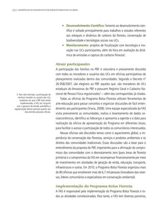 260 experiências de pagamentos por serviços ambientais no brasil
•	 Desenvolvimento Científico: fomento ao desenvolvimento cien-
tífico é voltado principalmente para trabalhos e estudos referentes
aos estoques e dinâmica de carbono da floresta, conservação de
biodiversidade e tecnologias sociais nas UCs.
•	 Monitoramento: projetos de fiscalização com tecnologia e ino-
vação nas UCs participantes, além do foco em avaliação da dinâ-
mica de emissões e captura do carbono florestal.
Atrair participantes
A participação das famílias no PBF é voluntária e previamente discutida
com todos os moradores e usuários das UCs em oficinas participativas de
planejamento realizadas dentro das comunidades. Segundo o Decreto nº
26.958/2007, são elegíveis ao PBF aqueles que: são moradores de UCs
estaduais do Amazonas do PBF e possuem Registro Geral e Cadastro Na-
cional de Pessoa Física regularizados3
– além das contrapartidas já citadas.
Todas as oficinas do Programa Bolsa Floresta utilizam ferramentas de
arte-educação para passar conceitos e organizar discussões de fácil enten-
dimento aos participantes (Viana, 2008). Uma equipe especializada da FAS
visita previamente as comunidades, realiza o levantamento de dados so-
cioeconômicos, identifica as lideranças e apresenta a agenda e a data para
realização da oficina de apresentação do Programa em diferentes locais,
para facilitar o acesso e participação de todos os comunitários interessados.
Nessas oficinas são discutidos temas como o aquecimento global, a im-
portância da conservação das florestas, serviços e produtos ambientais e os
direitos das comunidades tradicionais. Essas discussões são a base para o
entendimento da proposta do PBF, importantes para a afirmação do compro-
misso das comunidades com o desmatamento zero (para áreas de floresta
primária) e o compromisso da FAS em recompensar financeiramente por meio
de investimentos em atividades de geração de renda, educação, transporte,
infraestrutura e outras. Em 2010, o Programa Bolsa Floresta organizou mais
de 80 oficinas que envolveram mais de 6,7 mil pessoas (moradores das reser-
vas, líderes comunitários e especialistas em conservação ambiental).
Implementação do Programa Bolsa Floresta
A FAS é responsável pela implementação do Programa Bolsa Floresta e to-
das as atividades correlacionadas. Para tanto, a FAS tem diversos parceiros,
3. Para não restringir a participação de
nenhum morador ou usuário das UCs
estaduais em que o PBF está sendo
implementado, a FAS, em conjunto
com o governo do estado, possibilita a
regularização dessas pessoas quanto aos
documentos pessoais oficiais.
 