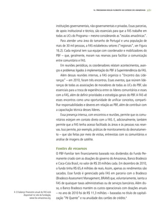 261
instituições governamentais, não-governamentais e privadas. Essas parcerias,
de apoio institucional e técnico, são essenciais para que a FAS trabalhe em
todas as UCs do Programa – mesmo considerando as “escalas amazônicas”.
Para atender uma área do tamanho de Portugal e uma população de
mais de 30 mil pessoas, a FAS estabeleceu setores (“regionais”, ver Figura
16.2). Cada regional tem sua equipe com coordenador e mobilizadores do
PBF – que, geralmente, moram nas reservas para facilitar a comunicação
entre comunitário e FAS.
Em reuniões periódicas, os coordenadores relatam acontecimentos, avan-
ços e problemas ligados à implementação do PBF à Superintendência da FAS.
Além dessas reuniões internas, a FAS organiza o “Encontro das Lide-
ranças” – em 2010, foram três encontros. Esses eventos, que reúnem lide-
ranças de todas as associações de moradores de todas as UCs do PBF, são
essenciais para a troca de experiência entre os líderes comunitários e esses
com a FAS, além de definir prioridades e estratégias gerais do PBF.A FAS vê
esses encontros como uma oportunidade de unificar conceitos, comparti-
lhar responsabilidades e deveres em relação ao PBF, além de contribuir com
a capacitação técnica desses líderes.
Essa presença intensa, com encontros e reuniões, permite que os comu-
nitários estejam em contato direto com a FAS. E, adicionalmente, também
permite que a FAS tenha acesso facilitado às áreas e às pessoas nas reser-
vas. Isso permite, por exemplo, práticas de monitoramento do desmatamen-
to – que são feitas por meio de visitas, entrevistas com os comunitários e
análise de imagens de satélite.
Fontes de recursos
O PBF-Familiar tem financiamento baseado nos dividendos do Fundo Per-
manente criado com as doações do governo do Amazonas, Banco Bradesco
e Coca-Cola Brasil, no valor de R$ 20 milhões cada. Em dezembro de 2010,
o fundo tinha R$ 65,4 milhões de reais. Assim, apenas os rendimentos são
sacados. Esse fundo é gerenciado pela FAS em parceria com o Bradesco
(Bradesco Assessment Management, BRAM) que, voluntariamente, isenta a
FAS de quaisquer taxas administrativas ou de serviços bancários. Além dis-
so, o Banco Bradesco mantém os custos operacionais com doações anuais
– no ano de 2010 foi de R$ 11,3 milhões – baseadas no título de capitali-
zação “Pé Quente” e na anuidade dos cartões de crédito.4
4. O balanço financeiro anual da FAS está
disponível no site da fundação,
www.fas-amazonas.org.
PROgrama bolsa floresta no estado do amazonas16. PROgrama bolsa floresta no estado do amazonas
 
