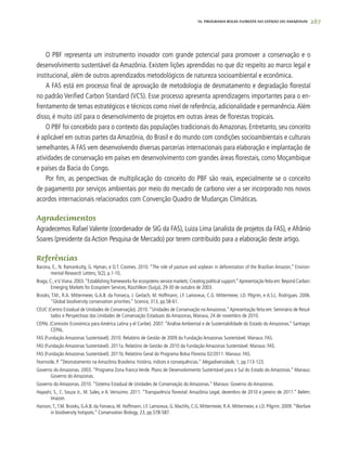 267
O PBF representa um instrumento inovador com grande potencial para promover a conservação e o
desenvolvimento sustentável da Amazônia. Existem lições aprendidas no que diz respeito ao marco legal e
institucional, além de outros aprendizados metodológicos de natureza socioambiental e econômica.
A FAS está em processo final de aprovação de metodologia de desmatamento e degradação florestal
no padrão Verified Carbon Standard (VCS). Esse processo apresenta aprendizagens importantes para o en-
frentamento de temas estratégicos e técnicos como nível de referência, adicionalidade e permanência.Além
disso, é muito útil para o desenvolvimento de projetos em outras áreas de florestas tropicais.
O PBF foi concebido para o contexto das populações tradicionais do Amazonas. Entretanto, seu conceito
é aplicável em outras partes da Amazônia, do Brasil e do mundo com condições socioambientais e culturais
semelhantes.A FAS vem desenvolvendo diversas parcerias internacionais para elaboração e implantação de
atividades de conservação em países em desenvolvimento com grandes áreas florestais, como Moçambique
e países da Bacia do Congo.
Por fim, as perspectivas de multiplicação do conceito do PBF são reais, especialmente se o conceito
de pagamento por serviços ambientais por meio do mercado de carbono vier a ser incorporado nos novos
acordos internacionais relacionados com Convenção Quadro de Mudanças Climáticas.
Agradecimentos
Agradecemos Rafael Valente (coordenador de SIG da FAS), Luiza Lima (analista de projetos da FAS), e Afrânio
Soares (presidente da Action Pesquisa de Mercado) por terem contribuído para a elaboração deste artigo.
Referências
Barona, E., N. Ramankutty, G. Hyman, e O.T. Coomes. 2010. “The role of pasture and soybean in deforestation of the Brazilian Amazon,” Environ-
mental Research Letters, 5(2), p.1-10,
Braga,C.,eV.Viana.2003.“Establishing frameworks for ecosystems service markets:Creating political support.”Apresentação feita em:Beyond Carbon:
Emerging Markets for Ecosystem Services, Rüschlikon (Suíça), 29-30 de outubro de 2003.
Brooks, T.M., R.A. Mittermeier, G.A.B. da Fonseca, J. Gerlach, M. Hoffmann, J.F. Lamoreux, C.G. Mittermeier, J.D. Pilgrim, e A.S.L. Rodrigues. 2006.
“Global biodiversity conservation priorities.” Science, 313, pp.58-61.
CEUC (Centro Estadual de Unidades de Conservação). 2010.“Unidades de Conservação no Amazonas.”Apresentação feita em: Seminário de Resul-
tados e Perspectivas das Unidades de Conservação Estaduais do Amazonas, Manaus, 24 de novembro de 2010.
CEPAL (Comisión Económica para América Latina y el Caribe). 2007. “Análise Ambiental e de Sustentabilidade do Estado do Amazonas.” Santiago:
CEPAL.
FAS (Fundação Amazonas Sustentável). 2010. Relatório de Gestão de 2009 da Fundação Amazonas Sustentável. Manaus: FAS.
FAS (Fundação Amazonas Sustentável). 2011a. Relatório de Gestão de 2010 da Fundação Amazonas Sustentável. Manaus: FAS.
FAS (Fundação Amazonas Sustentável). 2011b. Relatório Geral do Programa Bolsa Floresta 02/2011. Manaus: FAS.
Fearnside, P. “Desmatamento na Amazônia Brasileira: história, índices e consequências.” Megadiversidade, 1, pp.113-123.
Governo do Amazonas. 2003. “Programa Zona Franca Verde. Plano de Desenvolvimento Sustentável para o Sul do Estado do Amazonas.” Manaus:
Governo do Amazonas.
Governo do Amazonas. 2010. “Sistema Estadual de Unidades de Conservação do Amazonas.” Manaus: Governo do Amazonas.
Hayashi, S., C. Souza Jr., M. Sales, e A. Veríssimo. 2011. “Transparência florestal: Amazônia Legal, dezembro de 2010 e janeiro de 2011.” Belém:
Imazon.
Hanson,T.,T.M. Brooks, G.A.B. da Fonseca, M. Hoffmann, J.F. Lamoreux, G. Machlis, C.G. Mittermeier, R.A. Mittermeier, e J.D. Pilgrim. 2009.“Warfare
in biodiversity hotspots.” Conservation Biology, 23, pp.578-587.
16. PROgrama bolsa floresta no estado do amazonas
 