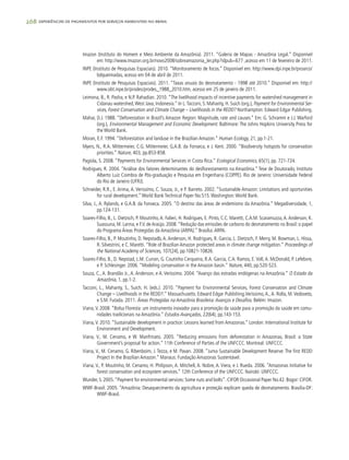 268 experiências de pagamentos por serviços ambientais no brasil
Imazon (Instituto do Homem e Meio Ambiente da Amazônia). 2011. “Galeria de Mapas - Amazônia Legal.” Disponível
em: http://www.imazon.org.br/novo2008/sobreamazonia_ler.php?idpub=677 ,acesso em 11 de fevereiro de 2011.
INPE (Instituto de Pesquisas Espaciais). 2010. “Monitoramento de focos.” Disponível em: http://www.dpi.inpe.br/proarco/
bdqueimadas, acesso em 04 de abril de 2011.
INPE (Instituto de Pesquisas Espaciais). 2011. “Taxas anuais do desmatamento - 1998 até 2010.” Disponível em: http://
www.obt.inpe.br/prodes/prodes_1988_2010.htm, acesso em 25 de janeiro de 2011.
Leimona, B., R. Pasha, e N.P. Rahadian. 2010. “The livelihood impacts of incentive payments for watershed management in
Cidanau watershed,West Java, Indonesia.” In L.Tacconi, S. Mahanty, H. Suich (org.), Payment for Environmental Ser-
vices, Forest Conservation and Climate Change – Livelihoods in the REDD? Northampton: Edward Edgar Publishing.
Mahar, D.J. 1988. “Deforestation in Brazil’s Amazon Region: Magnitude, rate and causes.” Em: G. Schramm e J.J. Warford
(org.), Environmental Management and Economic Development. Baltimore: The Johns Hopkins University Press for
the World Bank.
Moran, E.F. 1994. “Deforestation and landuse in the Brazilian Amazon.” Human Ecology, 21, pp.1-21.
Myers, N., R.A. Mittermeier, C.G. Mittermeier, G,A.B. da Fonseca, e J. Kent. 2000. “Biodiversity hotspots for conservation
priorities.” Nature, 403, pp.853-858.
Pagiola, S. 2008. “Payments for Environmental Services in Costa Rica.” Ecological Economics, 65(1), pp. 721-724.
Rodrigues, R. 2004. “Análise dos fatores determinantes do desflorestamento na Amazônia.” Tese de Doutorado, Instituto
Alberto Luiz Coimbra de Pós-graduação e Pesquisa em Engenharia (COPPE). Rio de Janeiro: Universidade Federal
do Rio de Janeiro (UFRJ).
Schneider, R.R., E. Arima, A. Verissímo, C. Souza, Jr., e P. Barreto. 2002. “Sustainable Amazon: Limitations and oportunities
for rural development.”World Bank Technical Paper No.515.Washington:World Bank.
Silva, J., A. Rylands, e G.A.B. da Fonseca. 2005. “O destino das áreas de endemismo da Amazônia.” Megadiversidade, 1,
pp.124-131.
Soares-Filho, B., L. Dietzsch, P. Moutinho,A. Falieri, H. Rodrigues, E. Pinto, C.C. Maretti, C.A.M. Scaramuzza,A.Anderson, K.
Suassuna, M. Lanna, e F.V. de Araújo. 2008.“Redução das emissões de carbono do desmatamento no Brasil: o papel
do Programa Áreas Protegidas da Amazônia (ARPA).” Brasília:ARPA.
Soares-Filho, B., P. Moutinho, D. Nepstadb,A.Anderson, H. Rodrigues, R. Garcia, L. Dietzsch, F. Merry, M. Bowman, L. Hissa,
R. Silvestrini, e C. Maretti. “Role of Brazilian Amazon protected areas in climate change mitigation.” Proceedings of
the National Academy of Sciences, 107(24), pp.10821-10826.
Soares-Filho, B., D. Nepstad, L.M. Curran, G. Coutinho Cerqueira, R.A. Garcia, C.A. Ramos, E.Voll,A. McDonald, P. Lefebvre,
e P. Schlesinger. 2006. “Modeling conservation in the Amazon basin.” Nature, 440, pp.520-523.
Souza, C., A. Brandão Jr., A. Anderson, e A. Veríssimo. 2004. “Avanço das estradas endógenas na Amazônia.” O Estado da
Amazônia, 1, pp.1-2.
Tacconi, L., Mahanty, S., Suich, H. (eds.). 2010. “Payment for Environmental Services, Forest Conservation and Climate
Change – Livelihoods in the REDD?.” Massachusetts. Edward Edgar Publishing.Veríssimo,A.,A. Rolla, M.Vedoveto,
e S.M. Futada. 2011. Áreas Protegidas na Amazônia Brasileira:Avanços e Desafios. Belém: Imazon.
Viana,V. 2008. “Bolsa Floresta: um instrumento inovador para a promoção da saúde para a promoção da saúde em comu-
nidades tradicionais na Amazônia.” Estudos Avançados, 22(64), pp.143-153.
Viana,V. 2010. “Sustainable development in practice: Lessons learned from Amazonas.” London: International Institute for
Environment and Development.
Viana, V., M. Cenamo, e W. Manfrinato. 2005. “Reducing emissions from deforestation in Amazonas, Brasil: a State
Government’s proposal for action.” 11th Conference of Parties of the UNFCCC. Montreal: UNFCCC.
Viana, V., M. Cenamo, G. Ribenboim, J. Tezza, e M. Pavan. 2008. “Juma Sustainable Development Reserve: The first REDD
Project In the Brazilian Amazon.” Manaus: Fundação Amazonas Sustentável.
Viana, V., P. Moutinho, M. Cenamo, H. Philipson, A. Mitchell, A. Nobre, A. Viera, e J. Rueda. 2006. “Amazonas Initiative for
forest conservation and ecosystem services.” 12th Conference of the UNFCCC. Nairobi: UNFCCC.
Wunder, S. 2005.“Payment for environmental services: Some nuts and bolts”. CIFOR Occasional Paper No.42. Bogor: CIFOR.
WWF-Brasil. 2005. “Amazônia: Desaquecimento da agricultura e proteção explicam queda de desmatamento. Brasilia-DF:
WWF-Brasil.
 