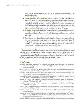 26 experiências de pagamentos por serviços ambientais no brasil
to), incluindo detalhes de contratos com os participantes e de modalidades de
execução no campo.
4.	 Implementação do mecanismo de PSA: um relato de experiência de imple-
mentação até a data, incluindo informações sobre os níveis de participação, a
evolução da área sob contrato, o nível de conformidade com os contratos pelos
participantes, quaisquer problemas que poderiam ter sido encontrados e as alte-
rações que foram feitas nas regras do mecanismo ao longo do tempo.
5.	 Próximas etapas: uma discussão sobre os planos futuros para o mecanismo: se
ele será expandido, replicado em outros lugares e/ou modificado para melhorar
a eficácia.
6.	 Resultados: uma discussão de resultados até a data em termos de melhorias
na geração de serviços, observando todos os dados disponíveis sobre a adicio-
nalidade de serviços, preocupações com um possível vazamento e problemas de
permanência, e resultados em termos de impactos sociais.
Cada estudo de caso foi escrito por pessoas intimamente familiarizadas com a evolu-
ção do programa específico de PSA. Dado o objetivo de destacar os aspectos práticos da
criação de programas de PSA, foi sentido que o risco de entusiasmo excessivo foi supera-
do pelo conhecimento em primeira mão que esses autores trazem.
Referências
Barrantes, G., and L. Gámez. Forthcoming. “The payments for water services program of Heredia’s public service utility.”
In: G. Platais and S. Pagiola (eds.), Ecomarkets: Costa Rica’s Experience with Payments for Environmental Services.
Washington:World Bank.
BioCarbon Fund. 2011. BioCarbon Fund Experience: Insights from Afforestation and Reforestation Clean Development
Mechanism Projects.Washington: BioCarbon Fund.
Blackman,A., and R.T.Woodward. 2010.“User financing in a national payments for environmental services program: Costa
Rican hydropower.” Ecological Economics, 69(8), pp.1626-1638.
Bruner, A.G., R.E. Gullison, and A. Balmford. 2004. “Financial costs and shortfalls of managing and expanding protected-
-area systems in developing countries.” BioScience, 54(12), pp.1119–1126.
Camhi, A., and S. Pagiola, 2009. “Payment for Environmental Services mechanisms in Latin America and the Caribbean: A
compendium.”Washington:World Bank.
Ceccon, E., and O. Miramontes. 2008.“Reversing deforestation? Bioenergy and society in two Brazilian models.” Ecological
Economics, 67, pp.311–317.
Chomitz, K. 2004. “Transferable development rights and forest protection: An exploratory analysis.” International Regional
Science Review, 27(3), pp.348-373.
Diaz, D., K. Hamilton, and E. Johnson. 2011. State of Forest Carbon Markets 2011: From Canopy to Currency. Washington:
Ecosystem Marketplace.
Echavarría, M. 2002a. “Financing watershed conservation: The FONAG water fund in Quito, Ecuador.” In: S. Pagiola, J.
Bishop, and N. Landell-Mills (eds.), Selling Forest Environmental Services: Market-based Mechanisms for Conserva-
tion and Development. London: Earthscan.
Echavarría, M. 2002b. “Water user associations in the Cauca valley: A voluntary mechanism to promote upstream-downs-
 