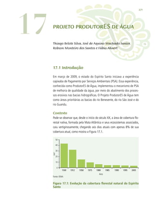 271
17.1 Introdução
Em março de 2009, o estado do Espírito Santo iniciava a experiência
capixaba de Pagamento por Serviços Ambientais (PSA). Essa experiência,
conhecida como ProdutorES de Água, implementou o mecanismo de PSA
de melhoria de qualidade da água, por meio do abatimento dos proces-
sos erosivos nas bacias hidrográficas. O Projeto ProdutorES de Água tem
como áreas prioritárias as bacias do rio Benevente, do rio São José e do
rio Guandu.
Contexto
Pode-se observar que, desde o início do século XX, a área de cobertura flo-
restal nativa, formada pela Mata Atlântica e seus ecossistemas associados,
caiu vertiginosamente, chegando aos dias atuais com apenas 8% de sua
cobertura atual, como mostra a Figura 17.1.
1500	 1912	 1958	 1975	 1980	 1985	 1990	 1995	 2005	
50
40
30
20
10
0
Ano
Fonte: IEMA
km2
Figura 17.1: Evolução da cobertura florestal natural do Espírito
Santo
17 Projeto ProdutorES de Água
Thiago Belote Silva, José de Aquino Machado Junior,
Robson Monteiro dos Santos e Fábio Ahnert
 