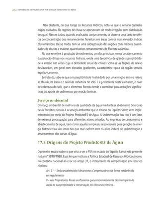 272 experiências de pagamentos por serviços ambientais no brasil
Não obstante, no que tange os Recursos Hídricos, nota-se que o cenário capixaba
inspira cuidados. Os regimes de chuva se apresentam de modo irregular com distribuição
desigual. Nesses dados, quando analisados conjuntamente, se observa uma certa tendên-
cia de concentração dos remanescentes florestais em áreas com os mais elevados índices
pluviométricos. Desse modo, tem-se uma sobreposição das regiões com maiores quanti-
dades de chuvas e maiores quantitativos remanescentes de Floresta Atlântica.
No que se refere à produção de sedimentos, um dos principais meios de adensamento
da poluição difusa nos recursos hídricos, existe uma tendência de grande susceptibilida-
de a erosão nas áreas cuja a densidade anual de chuvas soma-se às feições de relevo
desfavorável, em geral com elevados gradientes, característica típica da região serrana
espírito-santense.
Entretanto, sabe-se que a susceptibilidade final é dada por uma relação entre o relevo,
as chuvas, os solos e o nível de cobertura do solo. E é justamente neste elemento, o nível
de cobertura do solo, que o elemento floresta tende a contribuir para reduções significa-
tivas do aporte de sedimentos por erosão laminar.
Serviço ambiental
O serviço ambiental de melhoria de qualidade da água mediante o abatimento de erosão
pelas florestas nativas é o serviço ambiental que o estado do Espírito Santo vem imple-
mentando por meio do Projeto ProdutorES de Água. A sedimentação dos rios é um fator
de extrema preocupação para diferentes atores privados. As empresas de saneamento e
abastecimento de água, bem como aquelas empresas responsáveis pela geração de ener-
gia hidroelétrica são umas das que mais sofrem com os altos índices de sedimentação e
assoreamento dos cursos-d’água.
17.2 Origens do Projeto ProdutorES de Água
O primeiro ensaio sobre o que viria a ser o PSA no estado do Espírito Santo está presente
na Lei nº 5818/1998. Essa lei que instituiu a Política Estadual de Recursos Hídricos inovou
no contexto nacional ao criar no artigo 31, o instrumento da compensação em recursos
hídricos:
Art. 31 – Serão estabelecidos Mecanismos Compensatórios na forma estabelecida
em regulamento:
II – Aos Proprietários Rurais ou Posseiros que comprovadamente destinem parte de
áreas de sua propriedade à conservação dos Recursos Hídricos...
 